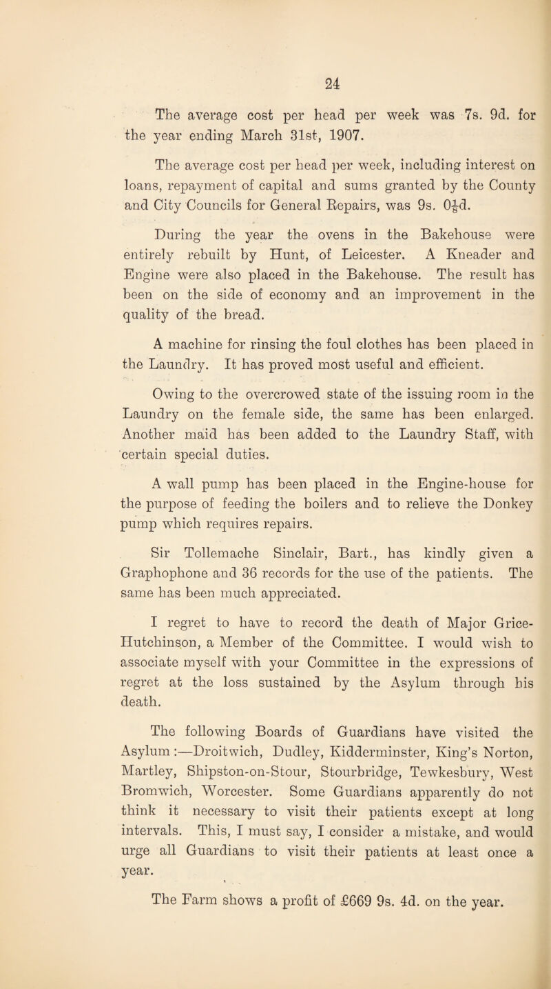 The average cost per head per week was 7s. 9d. for the year ending March 31st, 1907. The average cost per head per week, including interest on loans, repayment of capital and sums granted by the County and City Councils for General Repairs, was 9s. OJd. During the year the ovens in the Bakehouse were entirely rebuilt by Hunt, of Leicester. A Kneader and Engine were also placed in the Bakehouse. The result has been on the side of economy and an improvement in the quality of the bread. A machine for rinsing the foul clothes has been placed in the Laundry. It has proved most useful and efficient. Owing to the overcrowed state of the issuing room in the Laundry on the female side, the same has been enlarged. Another maid has been added to the Laundry Staff, with certain special duties. A wall pump has been placed in the Engine-house for the purpose of feeding the boilers and to relieve the Donkey pump which requires repairs. Sir Tollemache Sinclair, Bart., has kindly given a Graphophone and 36 records for the use of the patients. The same has been much appreciated. I regret to have to record the death of Major Grice- Hutchinson, a Member of the Committee. I would wish to associate myself with your Committee in the expressions of regret at the loss sustained by the Asylum through his death. The following Boards of Guardians have visited the Asylum :—Droitwich, Dudley, Kidderminster, King’s Norton, Martley, Shipston-on-Stour, Stourbridge, Tewkesbury, West Bromwich, Worcester. Some Guardians apparently do not think it necessary to visit their patients except at long intervals. This, I must say, I consider a mistake, and would urge all Guardians to visit their patients at least once a year. X The Farm shows a profit of £669 9s. 4d. on the year.