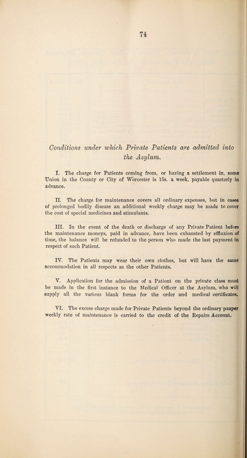 Conditions under which Private Patients are admitted into the Asylum. I. The charge for Patients coming from, or having a settlement in, some Union in the County or City of Worcester is 15s. a week, payable quarterly in advance. II. The charge for maintenance covers all ordinary expenses, hut in cases of prolonged bodily disease an additional weekly charge may be made to cover the cost of special medicines and stimulants. III. In the event of the death or discharge of any Private Patient before the maintenance moneys, paid in advance, have been exhausted by effluxion of time, the balance will be refunded to the person who made the last payment in respect of such Patient. IV. The Patients may wear their own clothes, but will have the same accommodation in all respects as the other Patients. Y. Application for the admission of a Patient on the private class must be made in the first instance to the Medical Officer at the Asylum, who will supply all the various blank forms for the order and medical certificates. VI. The excess charge made for Private Patients beyond the ordinary pauper weekly rate of maintenance is carried to the credit of the Repairs Account.