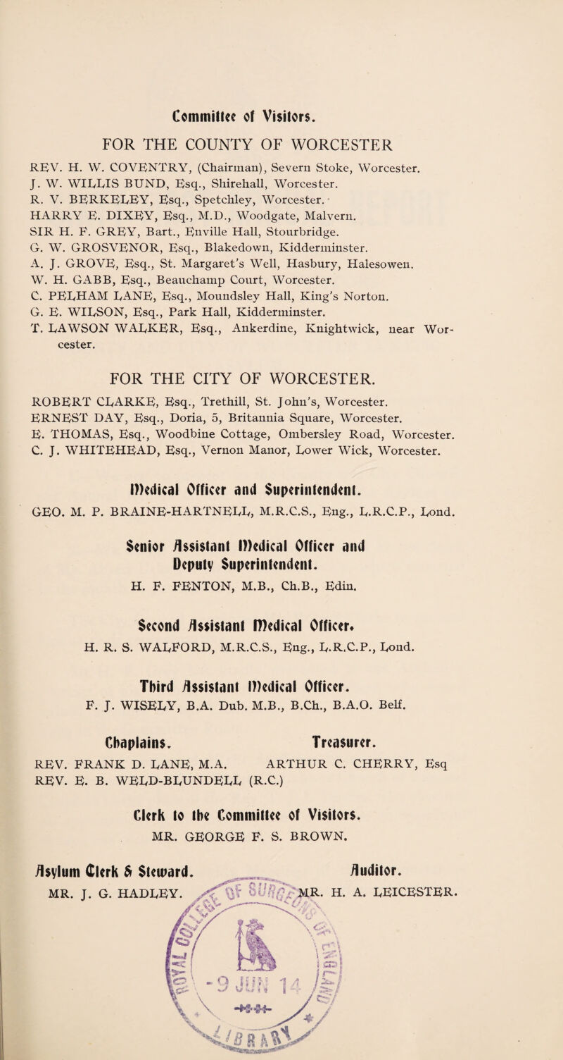 Committee of Visitors. FOR THE COUNTY OF WORCESTER REV. H. W. COVENTRY, (Chairman), Severn Stoke, Worcester. J. W. WIEEIS BUND, Esq., Shirehall, Worcester. R. V. BERKEEEY, Esq., Spetchley, Worcester. HARRY E. DIXEY, Esq., M.D., Woodgate, Malvern. SIR H. F. GREY, Bart., Enville Hall, Stourbridge. G. W. GROSVENOR, Esq., Blakedown, Kidderminster. A. J. GROVE, Esq., St. Margaret’s Well, Hasbury, Halesowen. W. H. GABB, Esq., Beauchamp Court, Worcester. C. PELHAM LANE, Esq., Moundsley Hall, King’s Norton. G. E. WILSON, Esq., Park Hall, Kidderminster. T. LAWSON WALKER, Esq., Ankerdine, Knightwick, near Wor¬ cester. FOR THE CITY OF WORCESTER. ROBERT CLARKE, Esq., Trethill, St. John’s, Worcester. ERNEST DAY, Esq., Doria, 5, Britannia Square, Worcester. E. THOMAS, Esq., Woodbine Cottage, Ombersley Road, Worcester. C. J. WHITEHEAD, Esq., Vernon Manor, Lower Wick, Worcester. Medical Officer and Superintendent. GEO. M. P. BRAINE-HARTNELL, M.R.C.S., Eng., L.R.C.P., Lond. Senior Assistant Medical Officer and Deputy Superintendent. H. F. FENTON, M.B., Ch.B., Edin. Second Assistant Medical Officer* H. R. S. WALFORD, M.R.C.S., Eng., L.R.C.P., Lond. Third Assistant Medical Officer. F. J. WISELY, B.A. Dub. M.B., B.Ch., B.A.O. Belf. Chaplains. Treasurer. REV. FRANK D. LANE, M.A. ARTHUR C. CHERRY, Esq REV. E. B. WELD-BLUNDELL (R.C.) Clerk to the Committee of Visitors. MR. GEORGE F. S. BROWN. Asylum Clerk & Steward. MR. J. G. HADLEY. Auditor. H. A. LEICESTER.