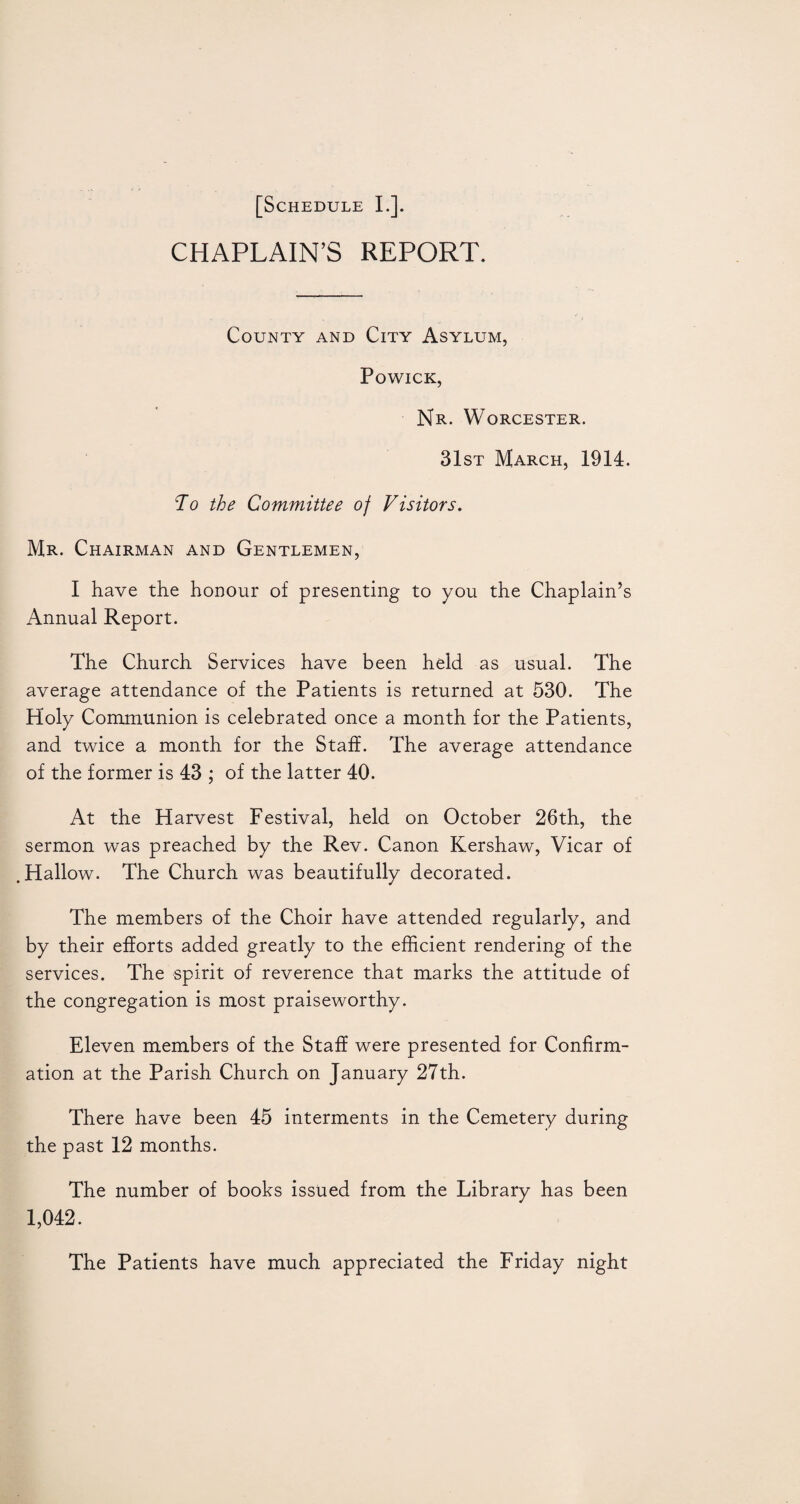 CHAPLAIN’S REPORT. County and City Asylum, POWICK, Nr. Worcester. 31st March, 1914. To the Committee of Visitors. Mr. Chairman and Gentlemen, I have the honour of presenting to you the Chaplain’s Annual Report. The Church Services have been held as usual. The average attendance of the Patients is returned at 530. The Holy Communion is celebrated once a month for the Patients, and twice a month for the Staff. The average attendance of the former is 43 ; of the latter 40. At the Harvest Festival, held on October 26th, the sermon was preached by the Rev. Canon Kershaw, Vicar of .Hallow. The Church was beautifully decorated. The members of the Choir have attended regularly, and by their efforts added greatly to the efficient rendering of the services. The spirit of reverence that marks the attitude of the congregation is most praiseworthy. Eleven members of the Staff were presented for Confirm¬ ation at the Parish Church on January 27th. There have been 45 interments in the Cemetery during the past 12 months. The number of books issued from the Library has been 1,042. The Patients have much appreciated the Friday night