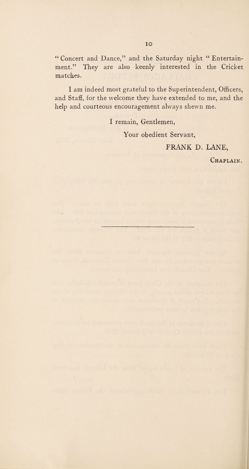 “ Concert and Dance,” and the Saturday night “ Entertain¬ ment.” They are also keenly interested in the Cricket matches. I am indeed most grateful to the Superintendent, Officers, and Staff, for the welcome they have extended to me, and the help and courteous encouragement always shewn me. I remain, Gentlemen, Your obedient Servant, FRANK D. LANE, Chaplain.