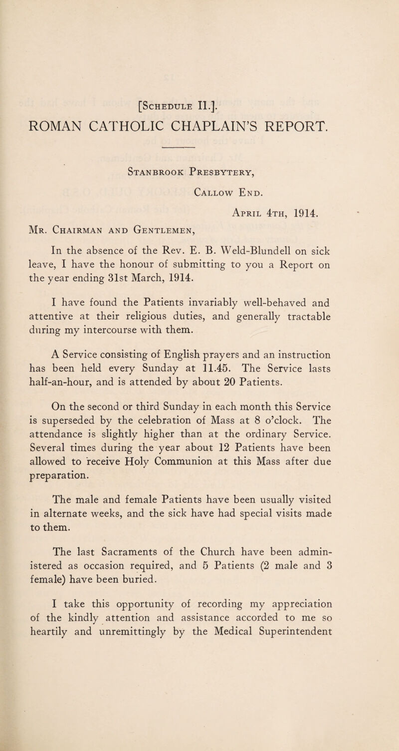 ROMAN CATHOLIC CHAPLAIN’S REPORT. Stanbrook Presbytery, Callow End. April 4th, 1914. Mr. Chairman and Gentlemen, In the absence of the Rev. E. B. Weld-Blundell on sick leave, I have the honour of submitting to you a Report on the year ending 31st March, 1914. I have found the Patients invariably well-behaved and attentive at their religious duties, and generally tractable during my intercourse with them. A Service consisting of English prayers and an instruction has been held every Sunday at 11.45. The Service lasts half-an-hour, and is attended by about 20 Patients. On the second or third Sunday in each month this Service is superseded by the celebration of Mass at 8 o’clock. The attendance is slightly higher than at the ordinary Service. Several times during the year about 12 Patients have been allowed to receive Holy Communion at this Mass after due preparation. The male and female Patients have been usually visited in alternate weeks, and the sick have had special visits made to them. The last Sacraments of the Church have been admin¬ istered as occasion required, and 5 Patients (2 male and 3 female) have been buried. I take this opportunity of recording my appreciation of the kindly attention and assistance accorded to me so heartily and unremittingly by the Medical Superintendent