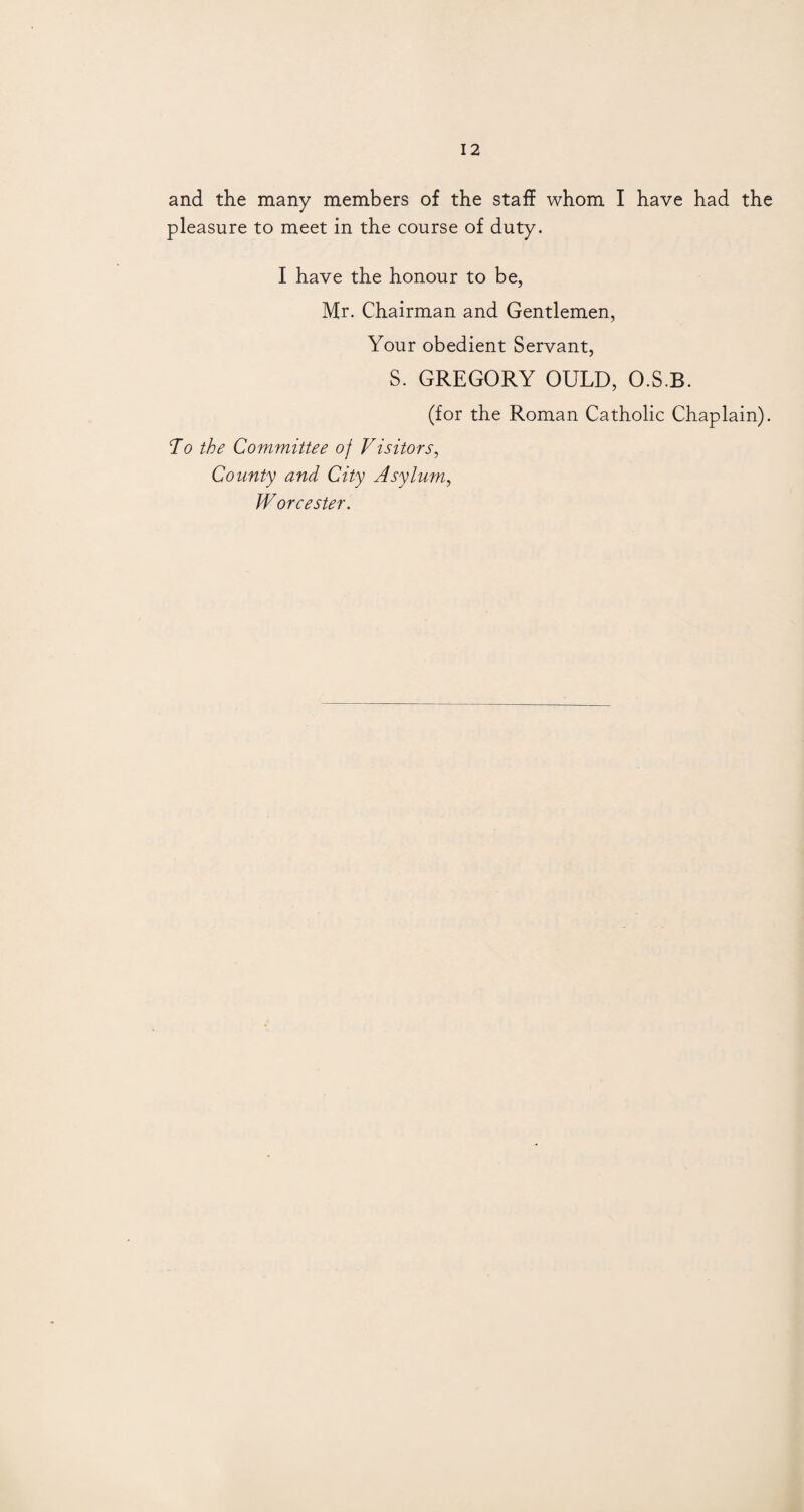 and the many members of the staff whom I have had the pleasure to meet in the course of duty. I have the honour to be, Hr. Chairman and Gentlemen, Your obedient Servant, S. GREGORY OULD, O.S.B. (for the Roman Catholic Chaplain). Jo the Committee of Visitors, County and City Asylum, Worcester.