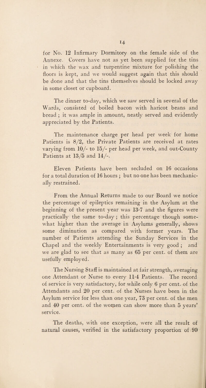 for No. 12 Infirmary Dormitory on the female side of the Annexe. Covers have not as yet been supplied for the tins in which the wax and turpentine mixture for polishing the floors is kept, and we would suggest again that this should be done and that the tins themselves should be locked away in some closet or cupboard. The dinner to-day, which we saw served in several of the Wards, consisted of boiled bacon with haricot beans and bread ; it was ample in amount, neatly served and evidently appreciated by the Patients. The maintenance charge per head per week for home Patients is 8/2, the Private Patients are received at rates varying from 10/- to 15/- per head per week, and out-County Patients at 13/5 and 14/-. Eleven Patients have been secluded on 16 occasions for a total duration of 16 hours ; but no one has been mechanic¬ ally restrained. From the Annual Returns made to our Board we notice the percentage of epileptics remaining in the Asylum at the beginning of the present year was 13-7 and the figures were practically the same to-day ; this percentage though some¬ what higher than the average in Asylums generally, shows some diminution as compared with former years. The number of Patients attending the Sunday Services in the Chapel and the weekly Entertainments is very good ; and we are glad to see that as many as 65 per cent, of them are usefully employed. The Nursing Staff is maintained at fair strength, averaging one Attendant or Nurse to every 1T4 Patients. The record of service is very satisfactory, for while only 6 per cent, of the Attendants and 20 per cent, of the Nurses have been in the Asylum service for less than one year, 73 per cent, of the men and 40 per cent, of the women can show more than 5 years’ service. The deaths, with one exception, were all the result of natural causes, verified in the satisfactory proportion of 90