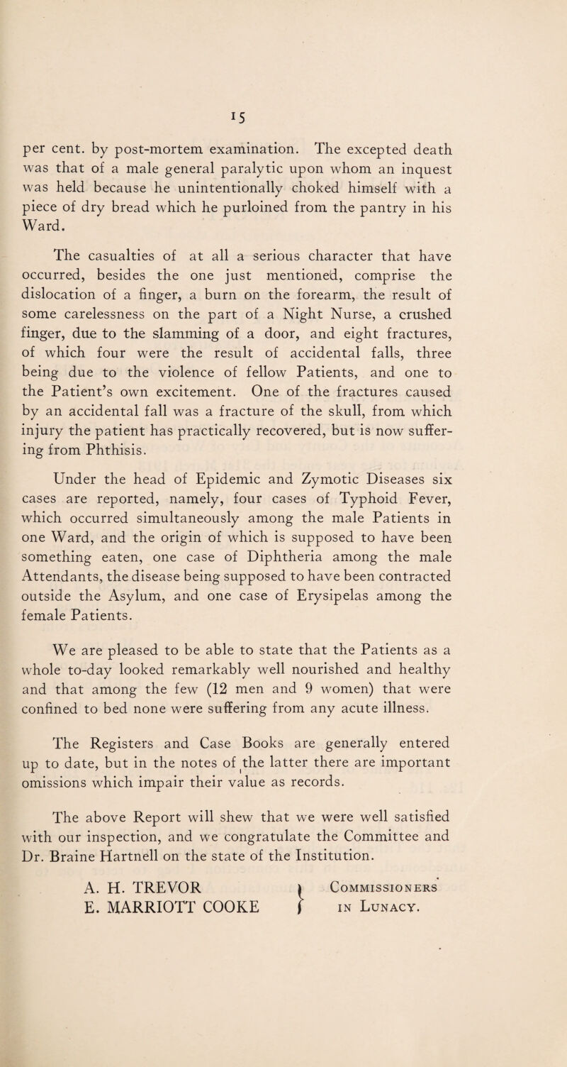 per cent, by post-mortem, examination. The excepted death was that of a male general paralytic upon whom an inquest was held because he unintentionally choked himself with a piece of dry bread which he purloined from the pantry in his Ward. The casualties of at all a serious character that have occurred, besides the one just mentioned, comprise the dislocation of a finger, a burn on the forearm, the result of some carelessness on the part of a Night Nurse, a crushed finger, due to the slamming of a door, and eight fractures, of which four were the result of accidental falls, three being due to the violence of fellow Patients, and one to the Patient’s own excitement. One of the fractures caused by an accidental fall was a fracture of the skull, from which injury the patient has practically recovered, but is now suffer¬ ing from Phthisis. Under the head of Epidemic and Zymotic Diseases six cases are reported, namely, four cases of Typhoid Fever, which occurred simultaneously among the male Patients in one Ward, and the origin of which is supposed to have been something eaten, one case of Diphtheria among the male Attendants, the disease being supposed to have been contracted outside the Asylum, and one case of Erysipelas among the female Patients. We are pleased to be able to state that the Patients as a whole to-day looked remarkably well nourished and healthy and that among the few (12 men and 9 women) that were confined to bed none were suffering from any acute illness. The Registers and Case Books are generally entered up to date, but in the notes of the latter there are important omissions which impair their value as records. The above Report will shew that we were well satisfied with our inspection, and we congratulate the Committee and Dr. Braine Hartnell on the state of the Institution. A. H. TREVOR 1 Commissioners E. MARRIOTT COOKE J in Lunacy.