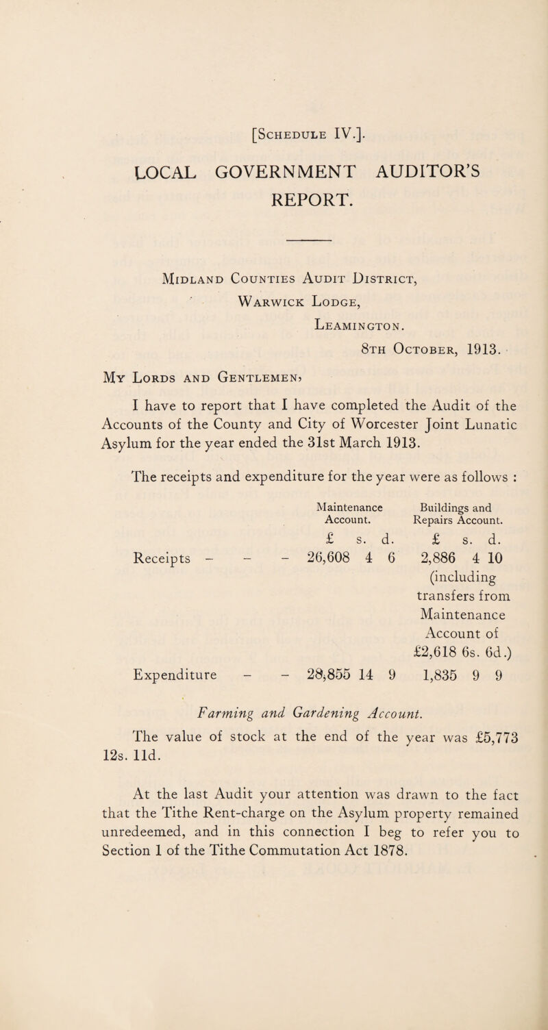 LOCAL GOVERNMENT AUDITOR’S REPORT. Midland Counties Audit District, Warwick Lodge, Leamington. 8th October, 1913. My Lords and Gentlemen? I have to report that I have completed the Audit of the Accounts of the County and City of Worcester Joint Lunatic Asylum for the year ended the 31st March 1913. The receipts and expenditure for the year were as follows : Maintenance Buildings and Account. Repairs Account. £ s. d. £ s. d. Receipts - - - 26,608 4 6 2,886 4 10 (including transfers from Maintenance Account of £2,618 6s. 6d.) Expenditure - - 28,855 14 9 1,835 9 9 Farming and Gardening Account. The value of stock at the end of the year was £5,773 12s. lid. At the last Audit your attention was drawn to the fact that the Tithe Rent-charge on the Asylum property remained unredeemed, and in this connection I beg to refer you to Section 1 of the Tithe Commutation Act 1878.