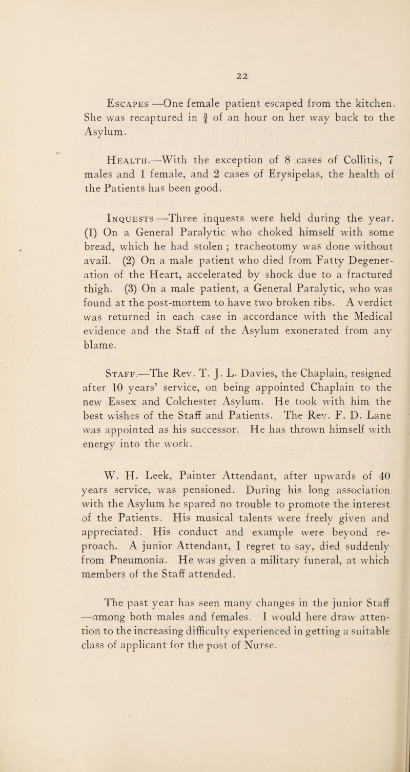 Escapes—One female patient escaped from the kitchen. She was recaptured in £ of an hour on her way back to the Asylum. Health.—With the exception of 8 cases of Collitis, 7 males and 1 female, and 2 cases of Erysipelas, the health of the Patients has been good. Inquests —Three inquests were held during the year. (1) On a General Paralytic who choked himself with some bread, which he had stolen ; tracheotomy was done without avail. (2) On a male patient who died from Fatty Degener¬ ation of the Heart, accelerated by shock due to a fractured thigh. (3) On a male patient, a General Paralytic, who was found at the post-mortem to have two broken ribs. A verdict was returned in each case in accordance with the Medical evidence and the Staff of the Asylum exonerated from any blame. Staff.—The Rev. T. J. L. Davies, the Chaplain, resigned after 10 years’ service, on being appointed Chaplain to the new Essex and Colchester Asylum. He took with him the best wishes of the Staff and Patients. The Rev. F. D. Lane was appointed as his successor. He has thrown himself with energy into the work. W. H. Leek, Painter Attendant, after upwards of 40 years service, was pensioned. During his long association with the Asylum he spared no trouble to promote the interest of the Patients. His musical talents wrere freely given and appreciated. His conduct and example were beyond re¬ proach. A junior Attendant, I regret to say, died suddenly from Pneumonia. He was given a military funeral, at which members of the Staff attended. The past year has seen many changes in the junior Staff —-among both males and females. I would here draw atten¬ tion to the increasing difficulty experienced in getting a suitable class of applicant for the post of Nurse.