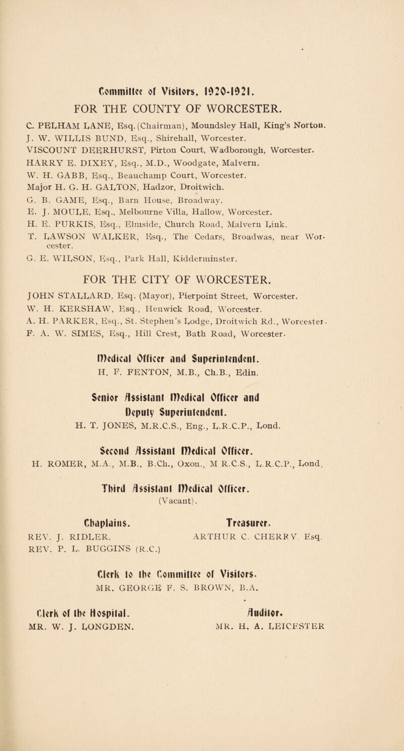 Committee of Visitors, 1920-1921. FOR THE COUNTY OF WORCESTER. C. PELHAM LANE, Esq. (Chairman), Moundsley Hall, King’s Norton. J. W. WILLIS BUND, Esq., Shirehall, Worcester. VISCOUNT DEERHURST, Pirton Court, Wadborough, Worcester. HARRY E. DIXEY, Esq., M.D., Woodgate, Malvern. W. H. GABB, Esq., Beauchamp Court, Worcester. Major H. G. H. GAI/TON, Hadzor, Droitwich. G. B. GAME, Esq., Barn House, Broadway. E. J. MOULE, Esq., Melbourne Villa, Hallow, Worcester. H. E. PURKIS, Esq., Ehnside, Church Road, Malvern Link. T. LAWSON WALKER, Esq., The Cedars, Broadwas, near Wor¬ cester. G. E. WILSON, Esq., Park Hall, Kidderminster. FOR THE CITY OF WORCESTER. JOHN STALLARD, Esq. (Mayor), Pierpoint Street, Worcester. W. H. KERSHAW, Esq., Henwick Road, Worcester. A. H. PARKER, Esq., St. Stephen's Lodge, Droitwich Rd., Worcester. P. A. W. SIMES, Esq., Hill Crest, Bath Road, Worcester. Medical Officer and Superintendent. H. F. FENTON, M.B., Ch.B., Edin. Senior Assistant Medical Officer and Deputy Superintendent. H. T. JONES, M.R.C.S., Eng., L.R.C.P., Lond. Second Assistant Medical Officer. H. ROMER, M.A., M.B., B.Ch., Oxon., M R.C.S., L.R.C.P., Lond, Third Assistant Medical Officer. (Vacant). REV. J. RIDLER. REV. P. L- BUGGINS (R.C.) Chaplains. Treasurer. ARTHUR C. CHERRY Esq, Clerk to the Committee of Visitors. MR. GEORGE F. S. BROWN, B.A. Clerk of the Hospital. MR. W. J. LONGDEN. Auditor* MR. H. A. LEICESTER