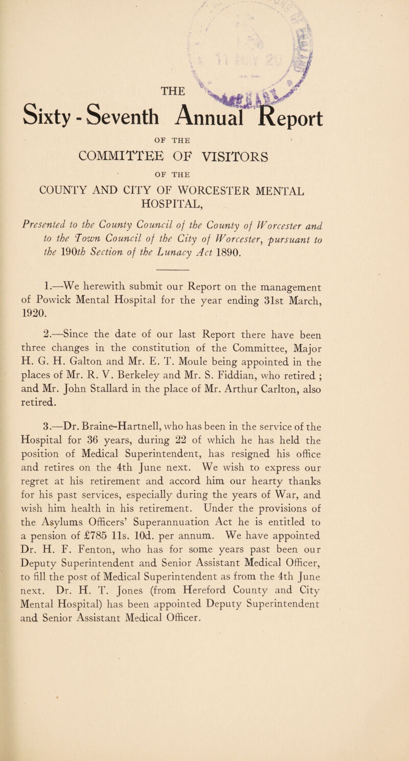 - Seventh OF THE COMMITTEE OF VISITORS OF THE COUNTY AND CITY OF WORCESTER MENTAL HOSPITAL, Presented to the County Council of the County of Worcester and to the Town Council of the City of Worcester, pursuant to the 19Oth Section of the Lunacy Act 1890. THE ii* Annual Report 1. —-We herewith submit our Report on the management of Powick Mental Hospital for the year ending 31st March, 1920. 2. —Since the date of our last Report there have been three changes in the constitution of the Committee, Major H. G. H. Galton and Mr. E. T. Moule being appointed in the places of Mr. R. V. Berkeley and Mr. S. Fiddian, who retired ; and Mr. John Stallard in the place of Mr. Arthur Carlton, also retired. 3. —Dr. Braine-Hartnell, who has been in the service of the Hospital for 36 years, during 22 of which he has held the position of Medical Superintendent, has resigned his office and retires on the 4th June next. We wish to express our regret at his retirement and accord him our hearty thanks for his past services, especially during the years of War, and wish him health in his retirement. Under the provisions of the Asylums Officers’ Superannuation Act he is entitled to a pension of £785 11s. lOd. per annum. We have appointed Dr. H. F. Fenton, who has for some years past been our Deputy Superintendent and Senior Assistant Medical Officer, to fill the post of Medical Superintendent as from the 4th June next. Dr. H. T. Jones (from H ereford County and City Mental Hospital) has been appointed Deputy Superintendent and Senior Assistant Medical Officer.