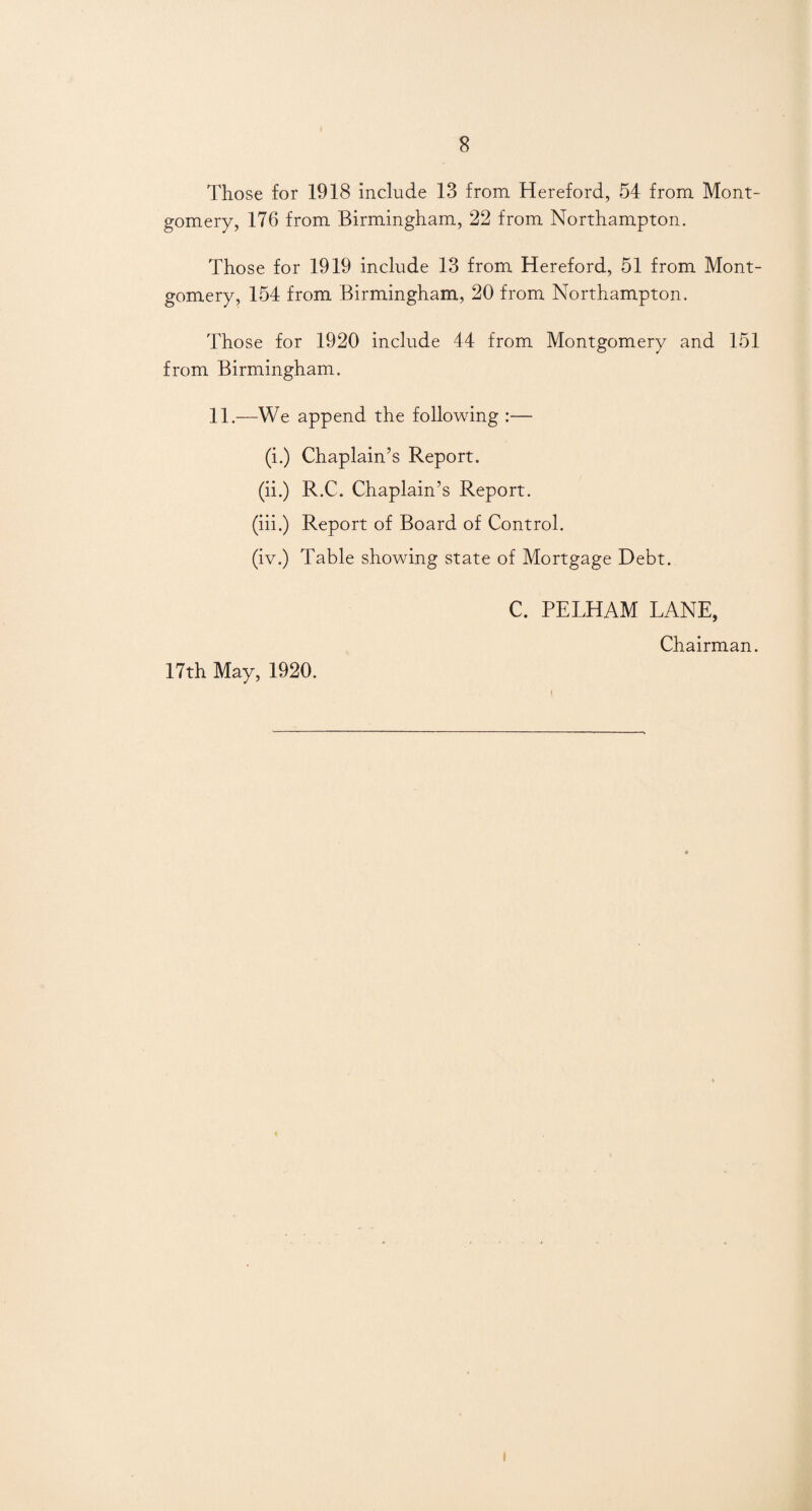 Those for 1918 include 13 from Hereford, 54 from Mont¬ gomery, 176 from Birmingham, 22 from Northampton. Those for 1919 include 13 from Hereford, 51 from Mont¬ gomery, 154 from Birmingham, 20 from Northampton. Those for 1920 include 44 from Montgomery and 151 from Birmingham. 11.—We append the following :— (i.) Chaplain’s Report. (ii.) R.C. Chaplain’s Report. (iii.) Report of Board of Control. (iv.) Table showing state of Mortgage Debt. C. PELHAM LANE, Chairman. 17th May, 1920. i