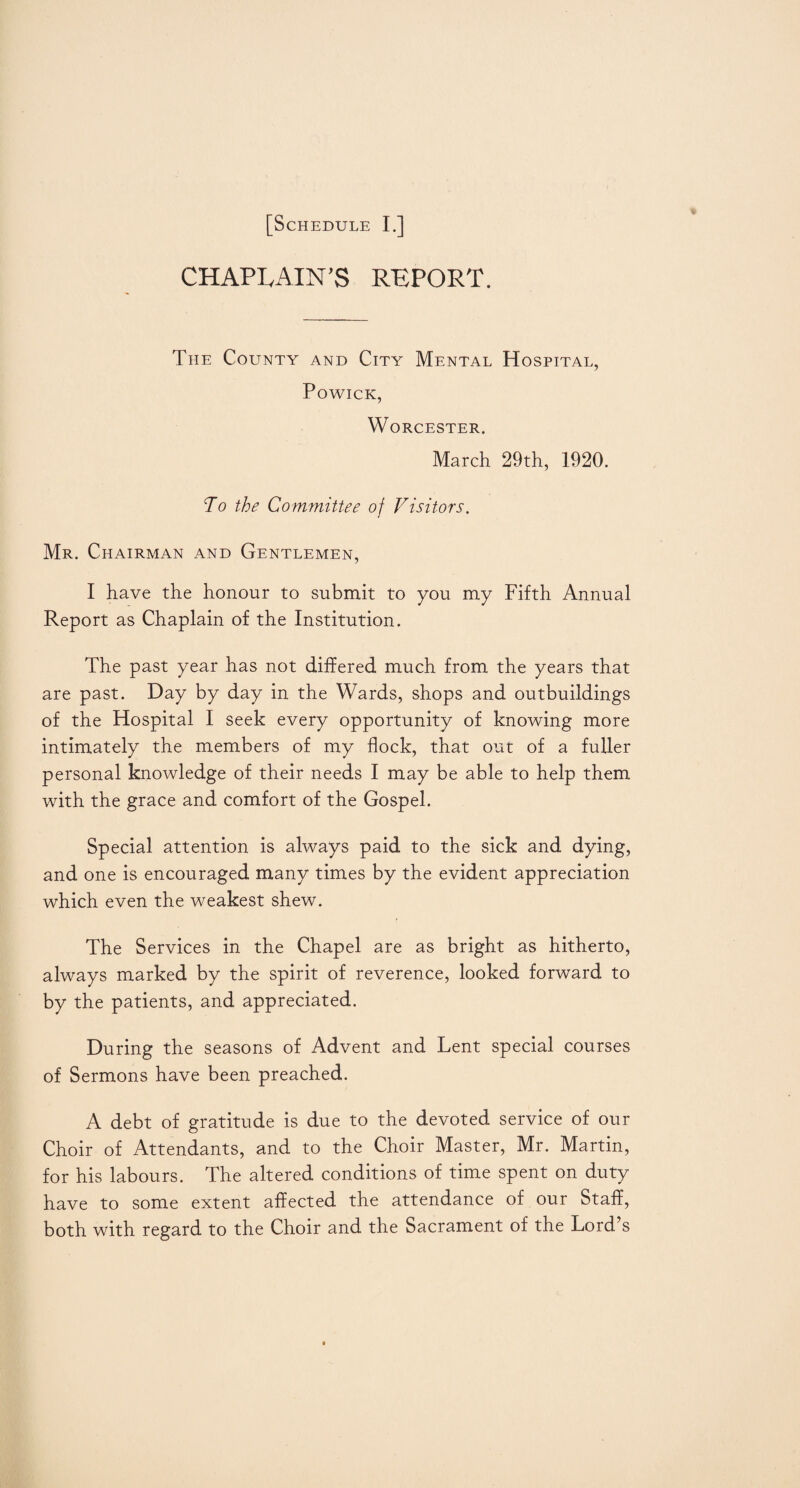 CHAPLAIN'S REPORT. The County and City Mental Hospital, Powick, Worcester. March 29th, 1920. To the Committee of Visitors. Mr. Chairman and Gentlemen, I have the honour to submit to you my Fifth Annual Report as Chaplain of the Institution. The past year has not differed much from the years that are past. Day by day in the Wards, shops and outbuildings of the Hospital I seek every opportunity of knowing more intimately the members of my flock, that out of a fuller personal knowledge of their needs I may be able to help them with the grace and comfort of the Gospel. Special attention is always paid to the sick and dying, and one is encouraged many times by the evident appreciation which even the weakest shew. The Services in the Chapel are as bright as hitherto, always marked by the spirit of reverence, looked forward to by the patients, and appreciated. During the seasons of Advent and Lent special courses of Sermons have been preached. A debt of gratitude is due to the devoted service of our Choir of Attendants, and to the Choir Master, Mr. Martin, for his labours. The altered conditions of time spent on duty have to some extent affected the attendance of our Staff, both with regard to the Choir and the Sacrament of the Lord’s