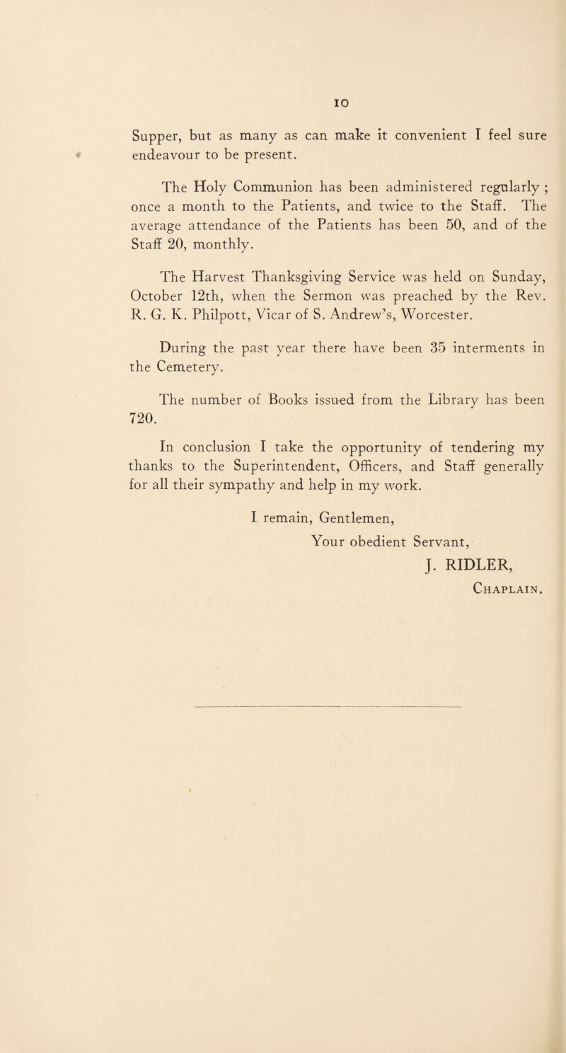 Supper, but as many as can make it convenient I feel sure endeavour to be present. The Holy Communion has been administered regularly ; once a month to the Patients, and twice to the Staff. The average attendance of the Patients has been 50, and of the Staff 20, monthly. The Harvest Thanksgiving Service was held on Sunday, October 12th, when the Sermon was preached by the Rev. R. G. K. Philpott, Vicar of S. Andrew’s, Worcester. During the past year there have been 35 interments in the Cemetery. The number of Books issued from the Library has been 720. In conclusion I take the opportunity of tendering my thanks to the Superintendent, Officers, and Staff generally for all their sympathy and help in my work. I remain, Gentlemen, Your obedient Servant, J. RIDLER, Chaplain.