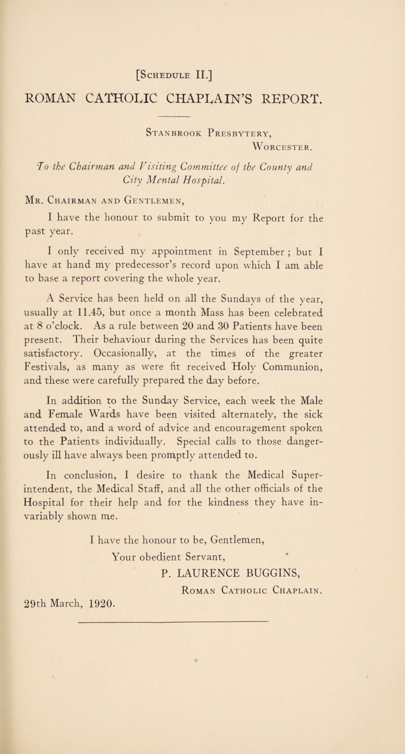ROMAN CATHOLIC CHAPLAIN’S REPORT. Stanbrook Presbytery, Worcester. To the Chairman and Visiting Committee of the County and City Mental Hospital. Mr. Chairman and Gentlemen, I have the honour to submit to you my Report for the past year. I only received my appointment in September ; but I have at hand my predecessor’s record upon which I am able to base a report covering the whole year. A Service has been held on all the Sundays of the year, usually at 11.45, but once a month Mass has been celebrated at 8 o’clock. As a rule between 20 and 30 Patients have been present. Their behaviour during the Services has been quite satisfactory. Occasionally, at the times of the greater Festivals, as many as were fit received Holy Communion, and these were carefully prepared the day before. In addition to the Sunday Service, each week the Male and Female Wards have been visited alternately, the sick attended to, and a word of advice and encouragement spoken to the Patients individually. Special calls to those danger¬ ously ill have always been promptly attended to. In conclusion, I desire to thank the Medical Super¬ intendent, the Medical Staff, and all the other officials of the Hospital for their help and for the kindness they have in¬ variably shown me. I have the honour to be, Gentlemen, Your obedient Servant, P. LAURENCE BUGGINS, Roman Catholic Chaplain. 29th March, 1920.