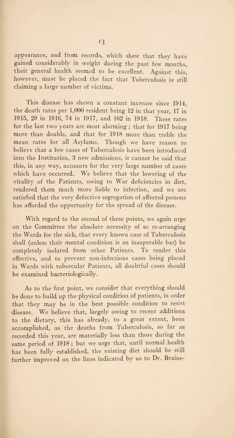 *3 appearance, and from records, which shew that they have gained considerably in weight during the past few months, their general health seemed to be excellent. Against this, however, must be placed the fact that Tuberculosis is- still claiming a large number of victims. This disease has shewn a constant increase since 1914, the death rates per 1,000 resident being 12 in that year, 17 in 1915, 29 in 1916, 74 in 1917, and 162 in 1918. These rates for the last two years are most alarming ; that for 1917 being more than double, and that for 1918 more than treble the mean rates for all Asylums. Though we have reason to believe that a few cases of Tuberculosis have been introduced into the Institution, 3 new admissions, it cannot be said that this, in any way, accounts for the very large number of cases which have occurred. We believe that the lowering of the vitality of the Patients, owing to War deficiencies in diet, rendered them much more liable to infection, and we are satisfied that the very defective segregation of affected persons has afforded the opportunity for the spread of the disease. With regard to the second of these points, we again urge on the Committee the absolute necessity of so re-arranging the Wards for the sick, that every known case of Tuberculosis shall (unless their mental condition is an insuperable bar) be completely isolated from other Patients. To render this effective, and to prevent non-infectious cases being placed in Wards with tubercular Patients, all doubtful cases should be examined bacteriologically. As to the first point, we consider that everything should be done to build up the physical condition of patients, in order that they may be in the best possible condition to resist disease. We believe that, largely owing to recent additions to the dietary, this has already, to a great extent, been accomplished, as the deaths from Tuberculosis, so far as recorded this year, are materially less than those during the same period of 1918 ; but we urge that, until normal health has been fully established, the existing diet should be still further improved on the lines indicated by us to Dr. Braine-