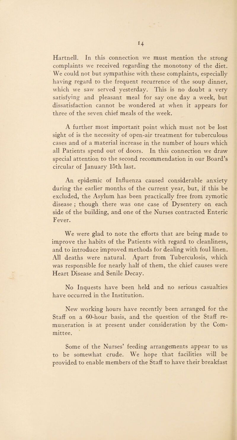 H Hartnell. In this connection we must mention the strong complaints we received regarding the monotony of the diet. We could not but sympathise with these complaints, especially having regard to the frequent recurrence of the soup dinner, which we saw served yesterday. This is no doubt a very satisfying and pleasant meal for say one day a week, but dissatisfaction cannot be wondered at when it appears for three of the seven chief meals of the week. A further most important point which must not be lost sight of is the necessity of open-air treatment for tuberculous cases and of a material increase in the number of hours which all Patients spend out of doors. In this connection we draw special attention to the second recommendation in our Board’s circular of January 15th last. An epidemic of Influenza caused considerable anxiety during the earlier months of the current year, but, if this be excluded, the Asylum has been practically free from zymotic disease ; though there was one case of Dysentery on each side of the building, and one of the Nurses contracted Enteric Fever. We were glad to note the efforts that are being made to improve the habits of the Patients with regard to cleanliness, and to introduce improved methods for dealing with foul linen. All deaths were natural. Apart from Tuberculosis, which was responsible for nearly half of them, the chief causes were Heart Disease and Senile Decay. No Inquests have been held and no serious casualties have occurred in the Institution. New working hours have recently been arranged for the Staff on a 60-hour basis, and the question of the Staff re¬ muneration is at present under consideration by the Com¬ mittee. Some of the Nurses’ feeding arrangements appear to us to be somewhat crude. We hope that facilities will be provided to enable members of the Staff to have their breakfast