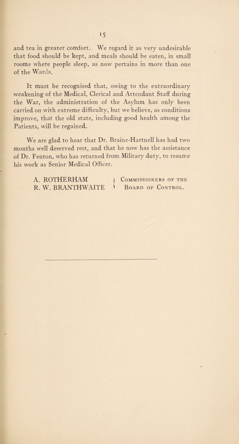 and tea in greater comfort. We regard it as very undesirable that food should be kept, and meals should be eaten, in small rooms where people sleep, as now pertains in more than one of the Wards. It must be recognised that, owing to the extraordinary weakening of the Medical, Clerical and Attendant Staff during the War, the administration of the Asylum has only been carried on with extreme difficulty, but we believe, as conditions improve, that the old state, including good health among the Patients, will be regained. We are glad to hear that Dr. Braine-Hartnell has had two months well deserved rest, and that he now has the assistance of Dr. Fenton, who has returned from Military duty, to resume his work as Senior Medical Officer. A. ROTHERHAM \ Commissioners of the R. W. BRANTHWAITE ) Board of Control.