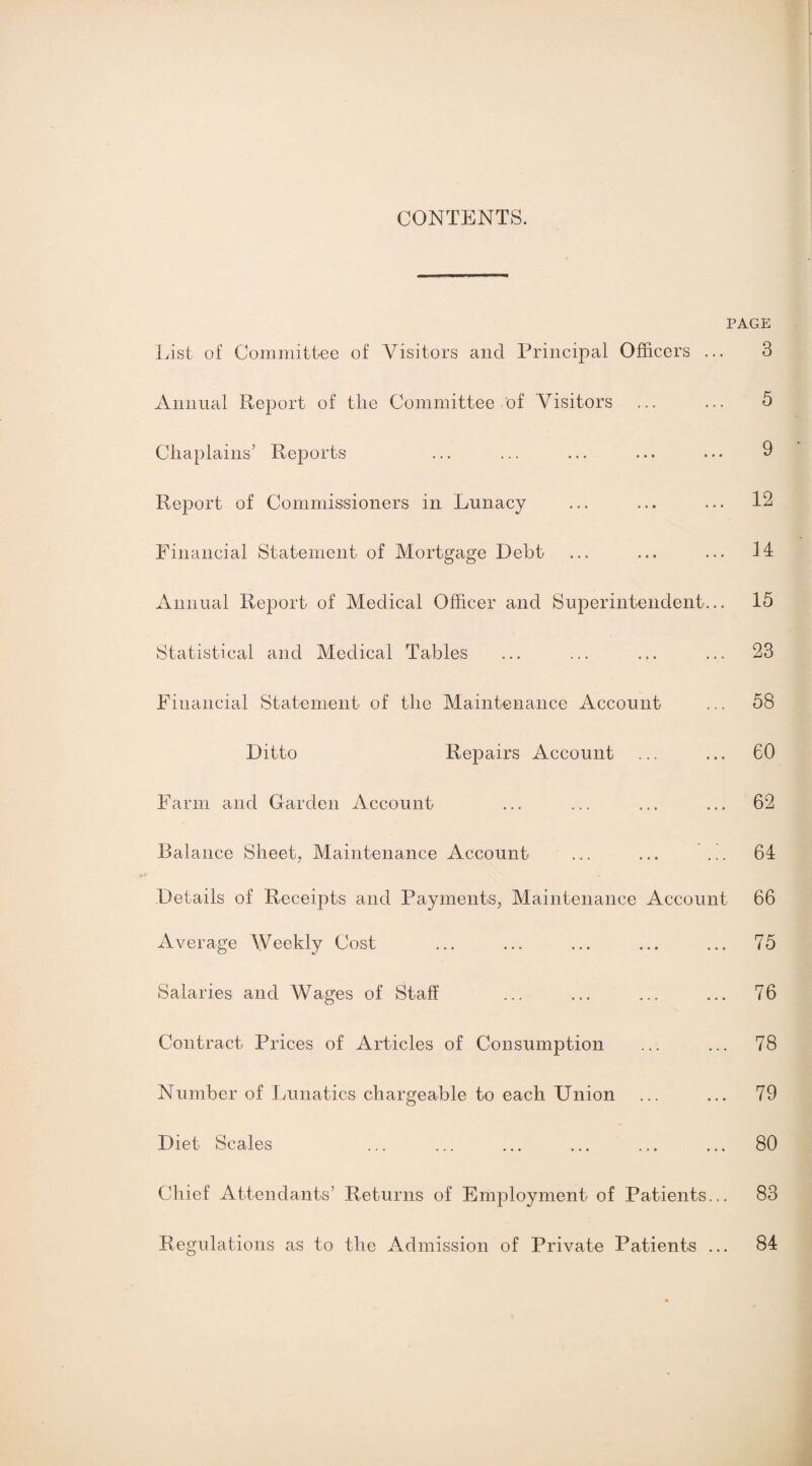 CONTENTS. PAGE List of Committee of Visitors and Principal Officers ... Annual Report of tlie Committee of Visitors Chaplains’ Reports Report of Commissioners in Lunacy Financial Statement of Mortgage Debt Annual Report of Medical Officer and Superintendent... Statistical and Medical Tables Financial Statement of the Maintenance Account Ditto Repairs Account Farm and Garden Account Balance Sheet, Maintenance Account ... ... .h Details of Receipts and Payments, Maintenance Account Average Weekly Cost Salaries and Wages of Staff Contract Prices of Articles of Consumption Number of Lunatics chargeable to each Union Diet Scales Chief Attendants’ Returns of Employment of Patients... Regulations as to the Admission of Private Patients ... 3 5 9 12 14 15 23 58 60 62 64 66 75 76 78 79 80 83 84