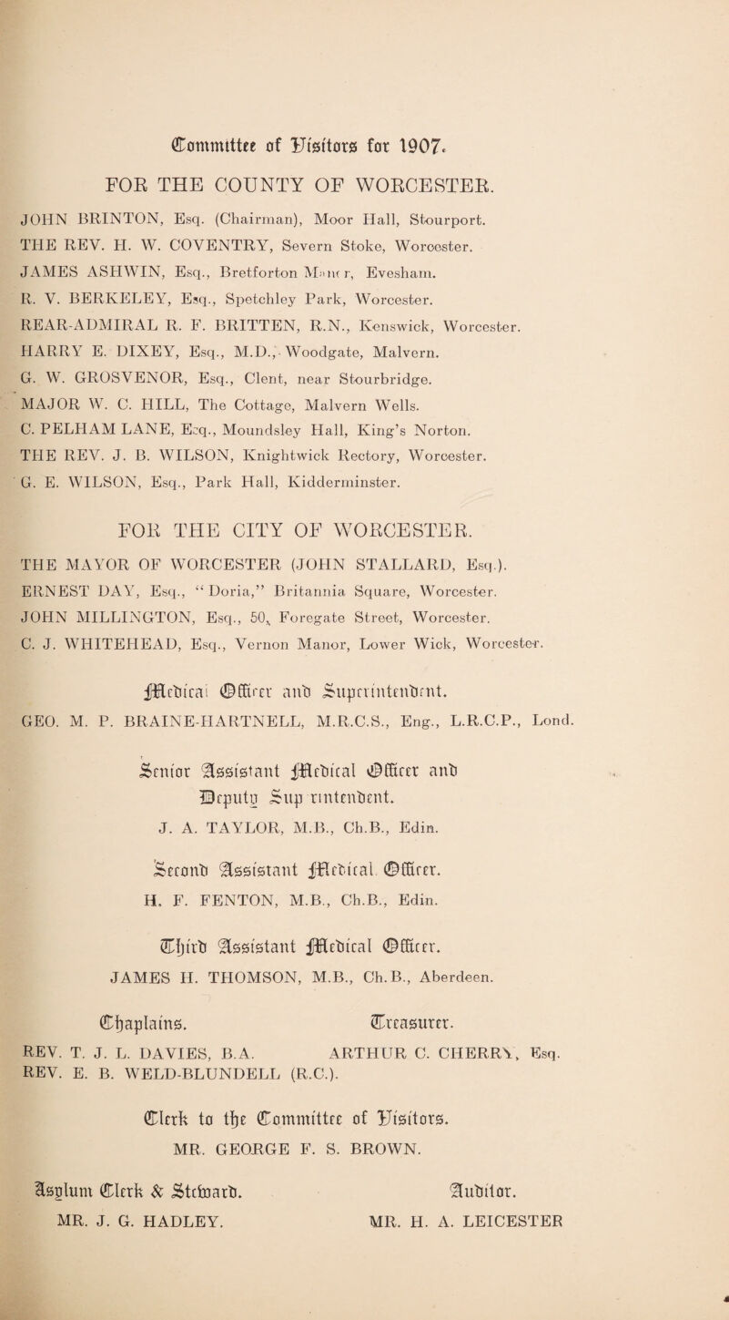 Committee of Ufsftors for 1907* FOR THE COUNTY OF WORCESTER. JOHN BRINTON, Esq. (Chairman), Moor Hall, Stourport. THE REV. H. W. COVENTRY, Severn Stoke, Worcester. JAMES ASHWIN, Esq., Bretforton M»uu r, Evesham. R. V. BERKELEY, Esq., Spetchley Park, Worcester. REAR-ADMIRAL R. F. BRITTEN, R.N., Kenswick, Worcester. HARRY E. DIXEY, Esq., M.D., • Woodgate, Malvern. G. W. GROSVENOR, Esq., Clent, near Stourbridge. MAJOR W. C. HILL, The Cottage, Malvern Wells. C. PELHAM LANE, Ecq., Moundsley Hall, King’s Norton. THE REV. J. B. WILSON, Knightwick Rectory, Worcester. G. E. WILSON, Esq., Park Hall, Kidderminster. FOR THE CITY OF WORCESTER. THE MAYOR OF WORCESTER (JOHN STALLARD, Esq ). ERNEST DAY, Esq., “ Doria,” Britannia Square, Worcester. JOHN MILLINGTON, Esq., 50* Foregate Street, Worcester. C. J. WHITEHEAD, Esq., Vernon Manor, Lower Wick, Worcester. jftftctucai ©fiver a no Supeuntentimt. GEO. M. P. BRAINE-FIARTNELL, M.R.C.S., Eng., L.R.C.P., Lond. Mentor Assistant fRctival Officer anti Deputy Sup rmtenbent. J. A. TAYLOR, M B., Ch.B., Edin. £>econti Assistant fHetu'cal. ©fiver. H. F. FENTON, M.B., Ch.B., Edin. Cfjt'rti ^ggistant fKetncal ©fiver. JAMES II. THOMSON, M.B., Ch.B., Aberdeen. Chaplains. treasurer. REV. T. J. L. DAVIES, B.A. ARTHUR C. CHERRY, Esq. REV. E. B. WELD-BLUNDELL (R.C.). Clerk to tfje Committee of ITtsi'tors. MR. GEORGE F. S. BROWN. Esplum Clerk & j$tcfoartJ. 'Hutntor. MR. J. G. HADLEY. MR. H. A. LEICESTER