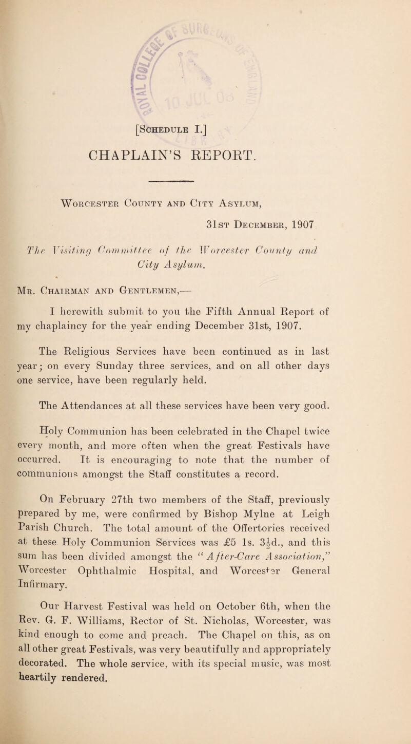 CHAPLAIN’S REPORT. Worcester County and City Asylum, 31st December, 1907 The Visiting Committee of the Worcester County and City Asylum. Mr. Chairman and Gentlemen,-— I herewith submit to you the Fifth Annual Report of my chaplaincy for the year ending December 31st, 1907. The Religious Services have been continued as in last year; on every Sunday three services, and on all other days one service, have been regularly held. The Attendances at all these services have been very good. Holy Communion has been celebrated in the Chapel twice every month, and more often when the great Festivals have occurred. It is encouraging to note that the number of communions amongst the Staff constitutes a record. On February 27th two members of the Staff, previously prepared by me, were confirmed by Bishop Mylne at Leigh Parish Church. The total amount of the Offertories received at these Holy Communion Services was <£5 Is. 3jd., and this sum has been divided amongst the ct After-Care Association,” Worcester Ophthalmic Hospital, and Worcester General Infirmary. Our Harvest Festival was held on October 6th, when the Rev. G. F. Williams, Rector of St. Nicholas, Worcester, was kind enough to come and preach. The Chapel on this, as on all other great Festivals, was very beautifully and appropriately decorated. The whole service, with its special music, was most heartily rendered.