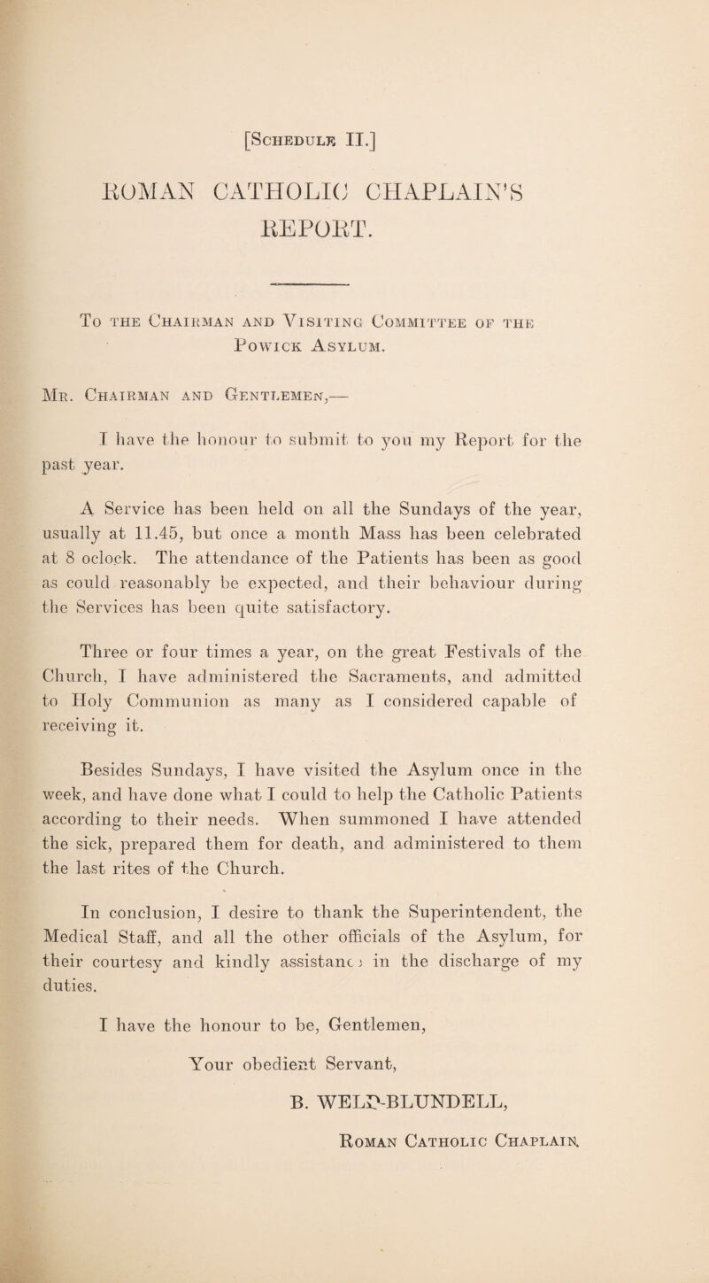 ROMAN CATHOLIC CHAPLAIN’S REPORT. 'To the Chairman and Visiting Committee of the Powick Asylum. Mr. Chairman and Gentlemen,— I have the honour to submit to you my Report for the past year. A Service has been held on all the Sundays of the year, usually at 11.45, but once a month Mass has been celebrated at 8 oclock. The attendance of the Patients has been as good as could reasonably be expected, and their behaviour during the Services has been quite satisfactory. Three or four times a year, on the great Festivals of the Church, I have administered the Sacraments, and admitted to Holy Communion as many as I considered capable of receiving it. Besides Sundays, I have visited the Asylum once in the week, and have done what I could to help the Catholic Patients according to their needs. When summoned I have attended the sick, prepared them for death, and administered to them the last rites of the Church. In conclusion, I desire to thank the Superintendent, the Medical Staff, and all the other officials of the Asylum, for their courtesy and kindly assistant j in the discharge of my duties. I have the honour to be, Gentlemen, Your obedient Servant, B. WELIVBLTJNDELL, Roman Catholic Chaplain.