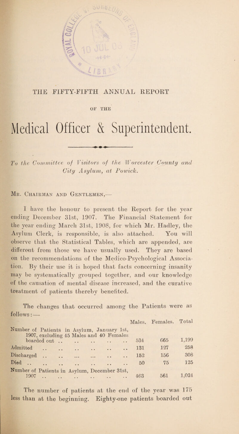 THE FIFTY-FIFTH ANNUAL REPORT OF THE Medical Officer & Superintendent. To the Committee of Visitors of the W orcester County and City Asylum, at Potvick. Mr. Chairman and Gentlemen,— 1 have the honour to present the Report for the year ending December 31st, 1907. The Financial Statement for the year ending March 31st, 1908, for which Mr. Hadley, the Asylum Clerk, is responsible, is also attached. You will observe that the Statistical Tables, which are appended, are different from those we have usually used. They are based on the recommendations of the Medico-Psychological Associa¬ tion. By their use it is hoped that facts concerning insanity may be systematically grouped together, and our knowledge of the causation of mental disease increased, and the curative treatment of patients thereby benefited. The changes that occurred among the Patients were as follows: — Males, Females. Total Number of Patients in Asylum, January 1st, 1907, excluding 45 Males and 40 Females boarded out 534 665 1,199 Admitted . 131 127 258 Discharged. 152 156 308 Died. 50 75 125 Number of Patients in Asylum, December 31st, 1907 . 463 561 1,024 The number of patients at the end of the year was 175 less than at the beginning. Eighty-one patients boarded out