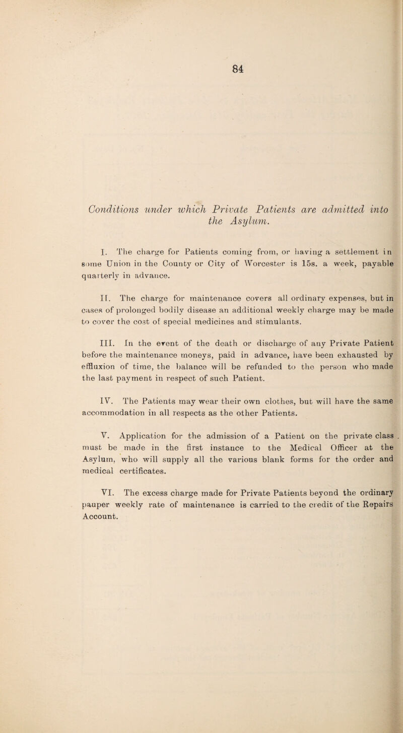 Conditions under which Private Patients are admitted into the Asylum. I. The charge for Patients coming from, or having a settlement in some Union in the County or City of Worcester is 15s. a week, payable quarterly in advance. IT. The charge for maintenance covers all ordinary expenses, but in cases of prolonged bodily disease an additional weekty charge may be made to cover the cost of special medicines and stimulants. III. In the event of the death or discharge of any Private Patient before the maintenance moneys, paid in advance, have been exhausted by effluxion of time, the balance will be refunded to the person who made the last payment in respect of such Patient. IV. The Patients may wear their own clothes, but will have the same accommodation in all respects as the other Patients. V. Application for the admission of a Patient on the private class . must be made in the first instance to the Medical Officer at the Asylum, who will supply all the various blank forms for the order and medical certificates. VI. The excess charge made for Private Patients beyond the ordinary pauper weekly rate of maintenance is carried to the credit of the Repairs Account.