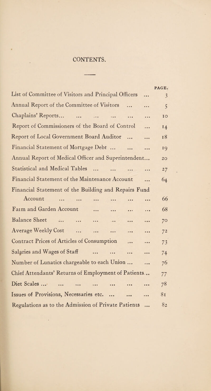 CONTENTS. List of Committee of Visitors and Principal Officers Annual Report of the Committee of Visitors Chaplains’Reports... Report of Commissioners of the Board of Control Report of Local Government Board Auditor ... Financial Statement of Mortgage Debt ... Annual Report of Medical Officer and Superintendent... Statistical and Medical Tables Financial Statement of the Maintenance Account Financial Statement of the Building and Repairs Fund Account Faim and Garden Account Balance Sheet •«. ... ... ... ... ... Average Weekly Cost Contract Prices of Articles of Consumption Salaries and Wages of Staff Number of Lunatics chargeable to each Union ... Chief Attendants’ Returns of Employment of Patients... Diet Scales ... ... ... ... ... ... ... Issues of Provisions, Necessaries etc. ... Regulations as to the Admission of Private Patients ... PAGE. 3 5 io H 18 *9 20 2 7 64 66 68 7° 72 73 74 76 77 78 81 82