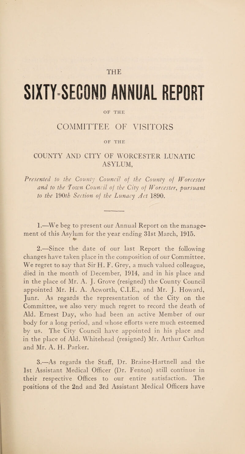 THE SIXTY-SECOND ANNUAL REPORT OF THE COMMITTEE OF VISITORS OF THE COUNTY AND CITY OF WORCESTER LUNATIC ASYLUM, Presented to the County Council of the County of Worcester and to the Town Council of the City of Worcester, pursuant to the 190th Section of the Lunacy Act 1890. 1. —We beg to present our Annual Report on the manage¬ ment of this Asylum for the year ending 31st March, 1915. 2. —Since the date of our last Report the following changes have taken place in the composition of our Committee. We regret to say that Sir H. F. Grey, a much valued colleague, died in the month of December, 1914, and in his place and in the place of Mr. A. J. Grove (resigned) the County Council appointed Mr. H. A. Acworth, C.I.E., and Mr. J. Howard, Junr. As regards the representation of the City on the Committee, we also very much regret to record the death of Aid. Ernest Day, who had been an active Member of our body for a long period, and whose efforts were much esteemed by us. The City Council have appointed in his place and in the place of Aid. Whitehead (resigned) Mr. Arthur Carlton and Mr. A. H. Parker. 3. —As regards the Staff, Dr. Rraine-Hartnell and the 1st Assistant Medical Officer (Dr. Fenton) still continue in their respective Offices to our entire satisfaction. The positions of the 2nd and 3rd Assistant Medical Officers have
