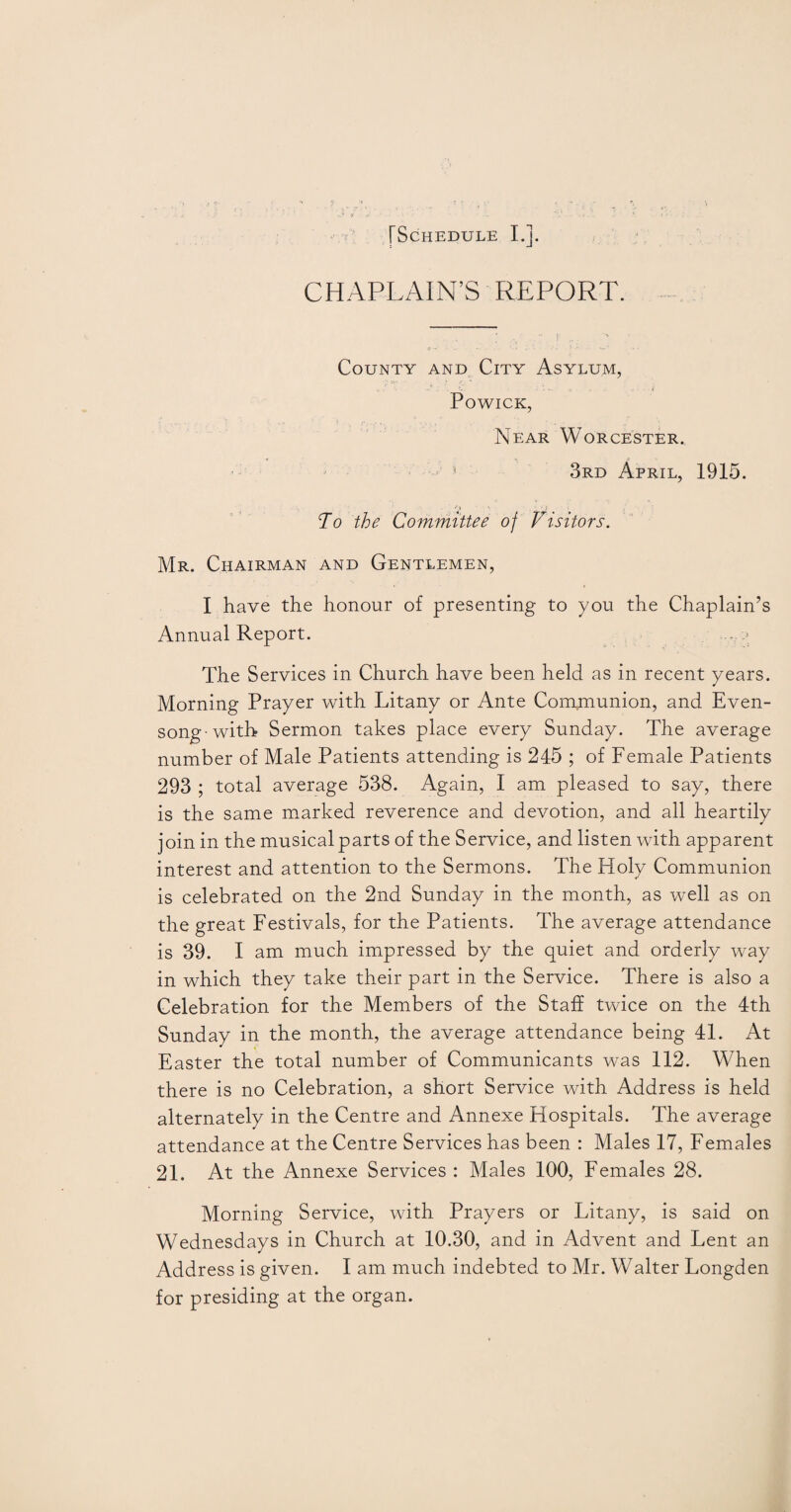 CHAPLAIN’S REPORT. County and City Asylum, Powick, Near Worcester. * 3rd April, 1915. To the Committee of Visitors. Mr. Chairman and Gentlemen, I have the honour of presenting to you the Chaplain’s Annual Report. The Services in Church have been held as in recent years. Morning Prayer with Litany or Ante Communion, and Even¬ song-with Sermon takes place every Sunday. The average number of Male Patients attending is 245 ; of Female Patients 293 ; total average 538. Again, I am pleased to say, there is the same marked reverence and devotion, and all heartily join in the musical parts of the Service, and listen with apparent interest and attention to the Sermons. The Holy Communion is celebrated on the 2nd Sunday in the month, as well as on the great Festivals, for the Patients. The average attendance is 39. I am much impressed by the quiet and orderly way in which they take their part in the Service. There is also a Celebration for the Members of the Staff twice on the 4th Sunday in the month, the average attendance being 41. At Easter the total number of Communicants was 112. When there is no Celebration, a short Service with Address is held alternately in the Centre and Annexe Hospitals. The average attendance at the Centre Services has been : Males 17, Females 21. At the Annexe Services : Males 100, Females 28. Morning Service, with Prayers or Litany, is said on Wednesdays in Church at 10.30, and in Advent and Lent an Address is given. I am much indebted to Mr. Walter Longden for presiding at the organ.