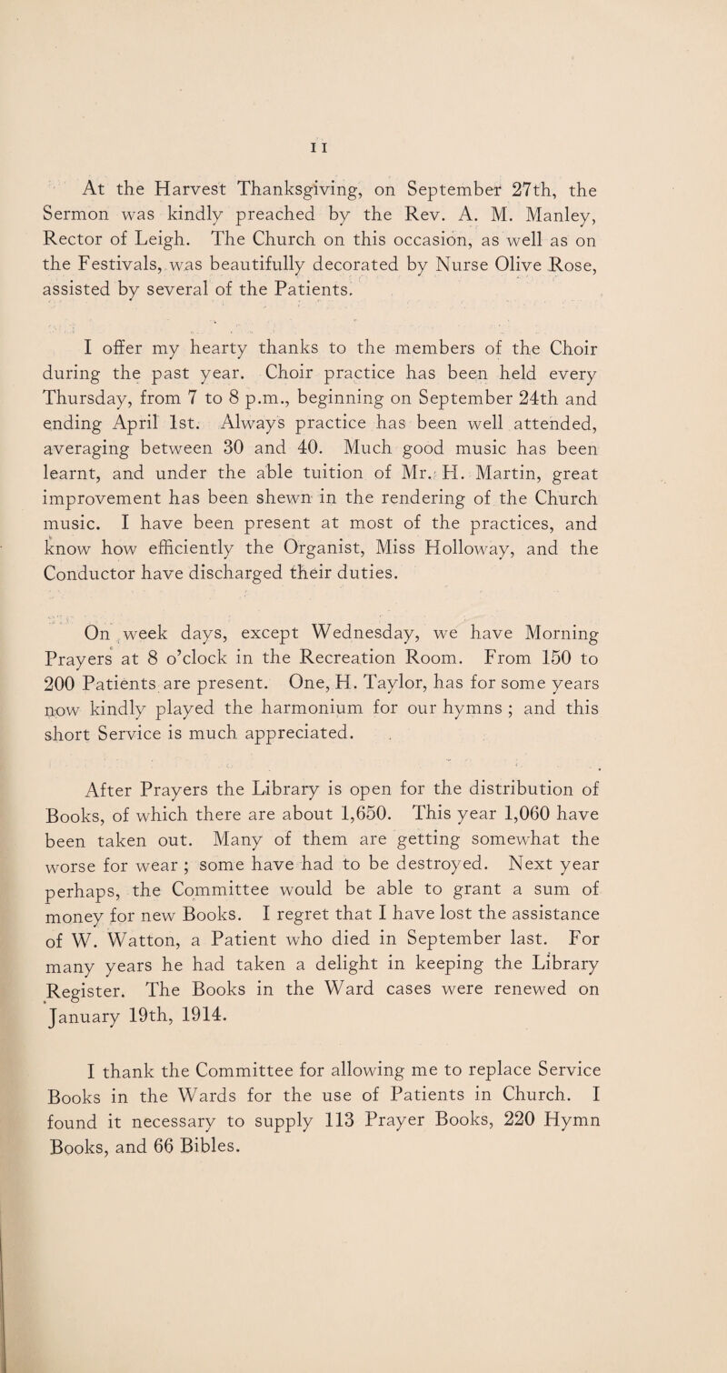 Sermon was kindly preached by the Rev. A. M. Manley, Rector of Leigh. The Church on this occasion, as well as on the Festivals, .was beautifully decorated by Nurse Olive Rose, assisted by several of the Patients. I offer my hearty thanks to the members of the Choir during the past year. Choir practice has been held every Thursday, from 7 to 8 p.m., beginning on September 24th and ending April 1st. Always practice has been well attended, averaging between 30 and 40. Much good music has been learnt, and under the able tuition of Mr.?- H. Martin, great improvement has been shewn in the rendering of the Church music. I have been present at most of the practices, and know how efficiently the Organist, Miss Holloway, and the Conductor have discharged their duties. On ;week days, except Wednesday, we have Morning Prayers at 8 o’clock in the Recreation Room. From 150 to 200 Patients are present. One, H. Taylor, has for some years now kindly played the harmonium for our hymns ; and this short Service is much appreciated. After Prayers the Library is open for the distribution of Books, of which there are about 1,650. This year 1,060 have been taken out. Many of them are getting somewhat the worse for wear ; some have had to be destroyed. Next year perhaps, the Committee would be able to grant a sum of money for new Books. I regret that I have lost the assistance of W. Watton, a Patient who died in September last. For many years he had taken a delight in keeping the Library Register. The Books in the Ward cases were renewed on January 19th, 1914. I thank the Committee for allowing me to replace Service Books in the Wards for the use of Patients in Church. I found it necessary to supply 113 Prayer Books, 220 Hymn Books, and 66 Bibles.