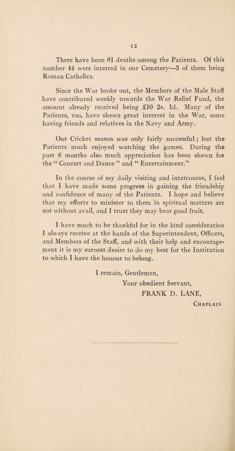 There have been 81 deaths among the Patients. Of this number 44 were interred in our Cemetery—3 of them being Roman Catholics. Since the War broke out, the Members of the Male Staff have contributed weekly towards the War Relief Fund, the amount already received being £10 2s. Id. Many of the Patients, too, have shewn great interest in the War, some having friends and relatives in the Navy and Army. Our Cricket season was only fairly successful ; but the Patients much enjoyed watching the games. During the past 6 months also much appreciation has been shewn for the “ Concert and Dance ” and “ Entertainment.” In the course of my daily visiting and intercourse, I feel that I have made some progress in gaining the friendship and confidence of many of the Patients. I hope and believe that my efforts to minister to them in spiritual matters are not without avail, and I trust they may bear good fruit. I have much to be thankful for in the kind consideration I always receive at the hands of the Superintendent, Officers, and Members of the Staff, and with their help and encourage¬ ment it is my earnest desire to do my best for the Institution to which I have the honour to belong. I remain, Gentlemen, Your obedient Servant, FRANK D. LANE, Chaplain.