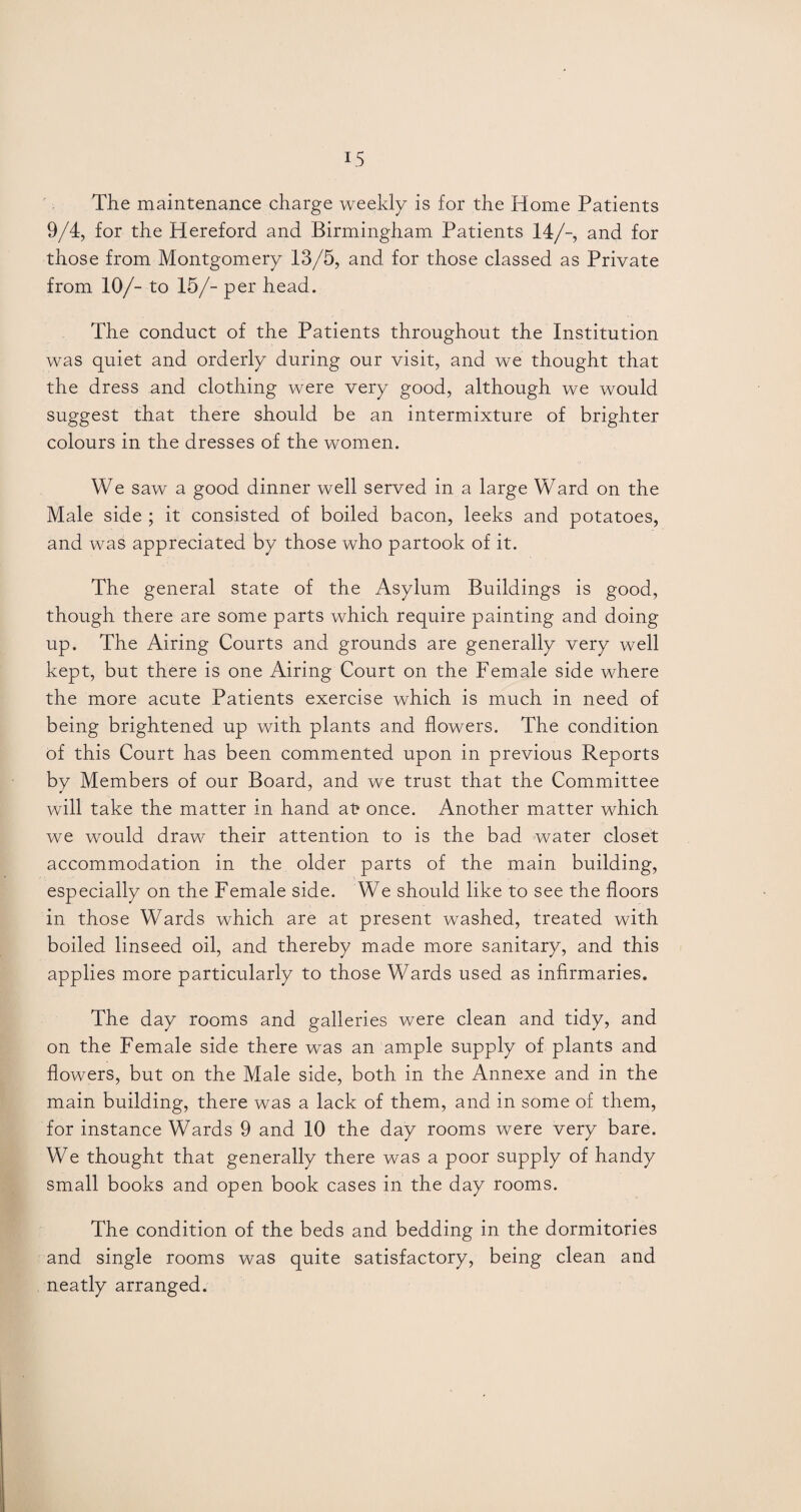 The maintenance charge weekly is for the Home Patients 9/4, for the Hereford and Birmingham Patients 14/-, and for those from Montgomery 13/5, and for those classed as Private from 10/- to 15/- per head. The conduct of the Patients throughout the Institution was quiet and orderly during our visit, and we thought that the dress and clothing were very good, although we would suggest that there should be an intermixture of brighter colours in the dresses of the women. We saw a good dinner well served in a large Ward on the Male side ; it consisted of boiled bacon, leeks and potatoes, and was appreciated by those who partook of it. The general state of the Asylum Buildings is good, though there are some parts which require painting and doing up. The Airing Courts and grounds are generally very well kept, but there is one Airing Court on the Female side where the more acute Patients exercise which is much in need of being brightened up with plants and flowers. The condition of this Court has been commented upon in previous Reports by Members of our Board, and we trust that the Committee will take the matter in hand at? once. Another matter which we would draw their attention to is the bad water closet accommodation in the older parts of the main building, especially on the Female side. We should like to see the floors in those Wards which are at present washed, treated with boiled linseed oil, and thereby made more sanitary, and this applies more particularly to those Wards used as infirmaries. The day rooms and galleries were clean and tidy, and on the Female side there was an ample supply of plants and flowers, but on the Male side, both in the Annexe and in the main building, there was a lack of them, and in some of them, for instance Wards 9 and 10 the day rooms were very bare. We thought that generally there was a poor supply of handy small books and open book cases in the day rooms. The condition of the beds and bedding in the dormitories and single rooms was quite satisfactory, being clean and neatly arranged.