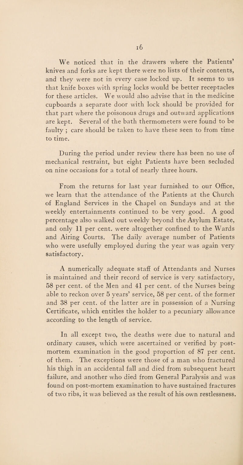 We noticed that in the drawers where the Patients’ knives and forks are kept there were no lists of their contents, and they were not in every case locked up. It seems to us that knife boxes with spring locks would be better receptacles for these articles. We would also advise that in the medicine cupboards a separate door with lock should be provided for that part where the poisonous drugs and outward applications are kept. Several of the bath thermometers were found to be faulty ; care should be taken to have these seen to from time to time. During the period under review there has been no use of mechanical restraint, but eight Patients have been secluded on nine occasions for a total of nearly three hours. From the returns for last year furnished to our Office, we learn that the attendance of the Patients at the Church of England Services in the Chapel on Sundays and at the weekly entertainments continued to be very good. A good percentage also walked out weekly beyond the Asylum Estate, and only 11 per cent, were altogether confined to the Wards and Airing Courts. The daily average number of Patients who were usefully employed during the year was again very satisfactory. A numerically adequate staff of Attendants and Nurses is maintained and their record of service is very satisfactory, 58 per cent, of the Men and 41 per cent, of the Nurses being able to reckon over 5 years’ service, 58 per cent, of the former and 38 per cent, of the latter are in possession of a Nursing Certificate, which entitles the holder to a pecuniary allowance according to the length of service. In all except two, the deaths were due to natural and ordinary causes, which were ascertained or verified by post¬ mortem examination in the good proportion of 87 per cent, of them. The exceptions were those of a man who fractured his thigh in an accidental fall and died from subsequent heart failure, and another who died from General Paralysis and was found on post-mortem examination to have sustained fractures of two ribs, it was believed as the result of his own restlessness.