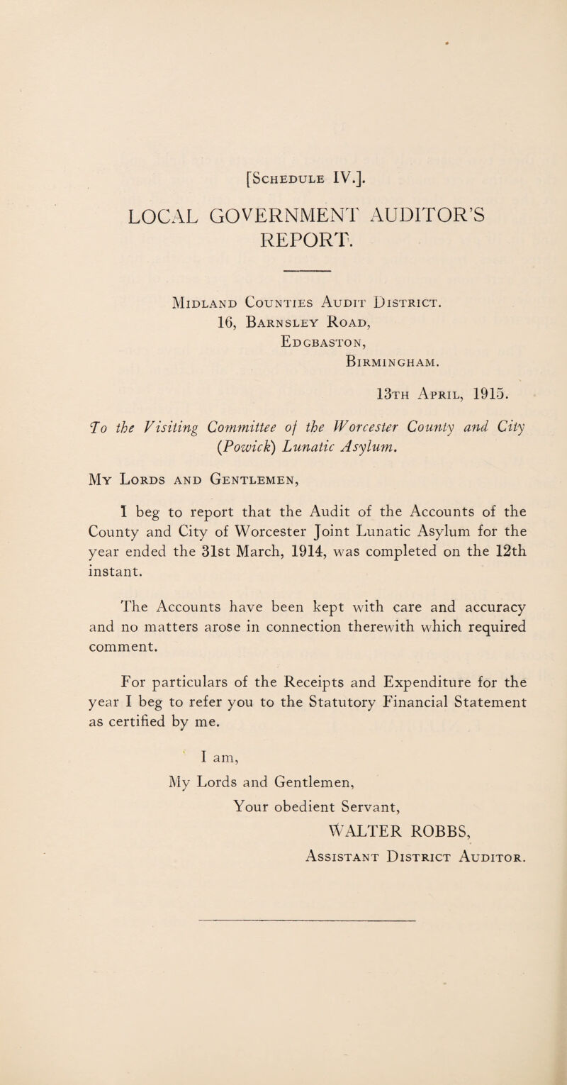 LOCAL GOVERNMENT AUDITOR’S REPORT. Midland Counties Audit District. 16, Barnsley Road, EDGB ASTON, Birmingham. 13th April, 1915. To the Visiting Committee of the Worcester County and City (Pozvick) Lunatic Asylum. My Lords and Gentlemen, 1 beg to report that the Audit of the Accounts of the County and City of Worcester Joint Lunatic Asylum for the year ended the 31st March, 1914, was completed on the 12th instant. The Accounts have been kept with care and accuracy and no matters arose in connection therewith which required comment. For particulars of the Receipts and Expenditure for the year I beg to refer you to the Statutory Financial Statement as certified by me. I am, My Lords and Gentlemen, Your obedient Servant, WALTER ROBBS, Assistant District Auditor.