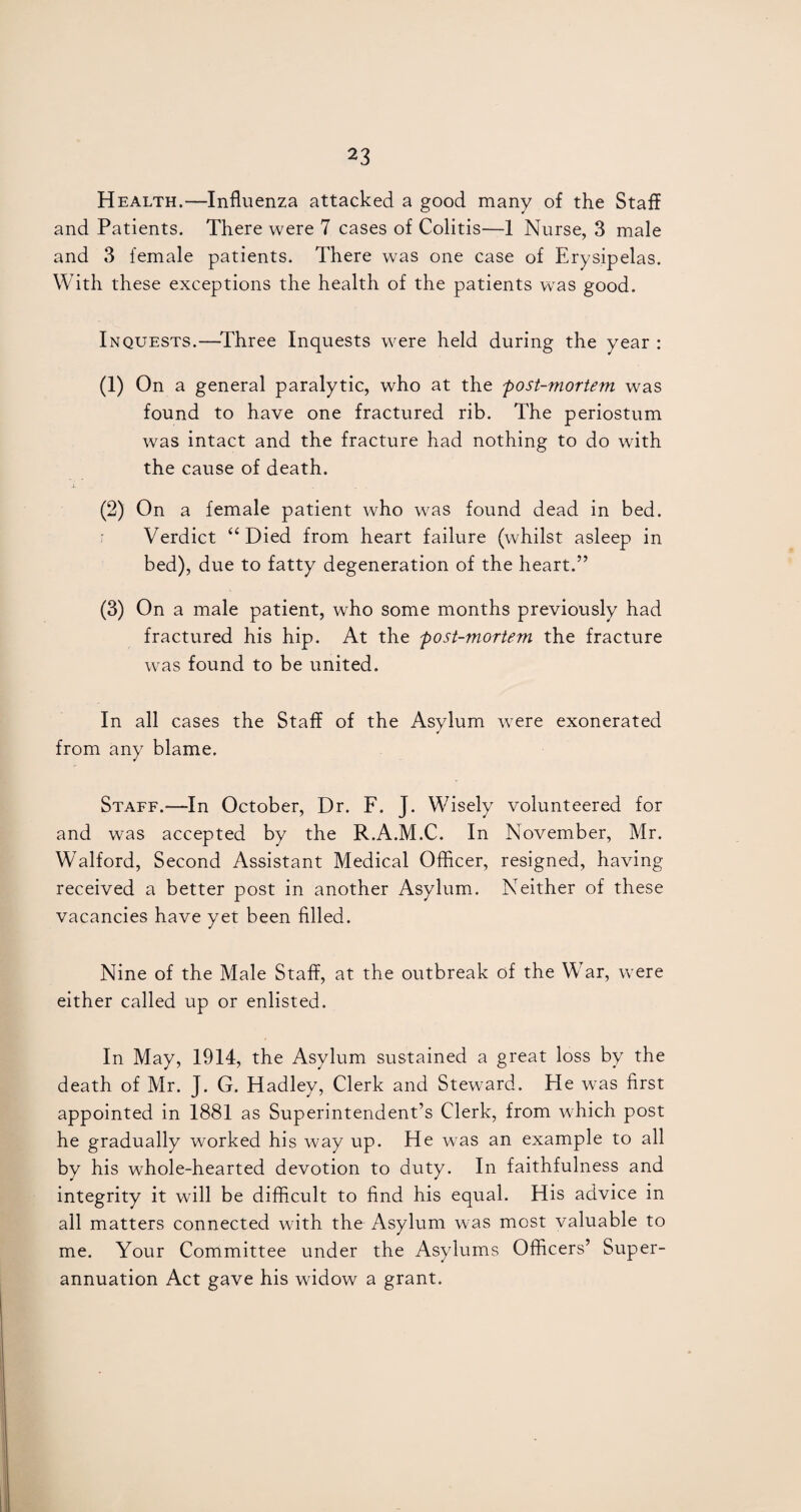 Health.—Influenza attacked a good many of the Staff and Patients. There were 7 cases of Colitis—1 Nurse, 3 male and 3 female patients. There was one case of Erysipelas. With these exceptions the health of the patients was good. Inquests.—Three Inquests were held during the year : (1) On a general paralytic, who at the post-mortem was found to have one fractured rib. The periostum was intact and the fracture had nothing to do with the cause of death. (2) On a female patient who was found dead in bed. Verdict “ Died from heart failure (whilst asleep in bed), due to fatty degeneration of the heart.” (3) On a male patient, who some months previously had fractured his hip. At the post-mortem the fracture was found to be united. In all cases the Staff of the Asylum were exonerated from any blame. Staff.—In October, Dr. F. J. Wisely volunteered for and was accepted by the R.A.M.C. In November, Mr. Walford, Second Assistant Medical Officer, resigned, having received a better post in another Asylum. Neither of these vacancies have yet been filled. Nine of the Male Staff, at the outbreak of the War, were either called up or enlisted. In May, 1914, the Asylum sustained a great loss by the death of Mr. J. G. Hadley, Clerk and Steward. He was first appointed in 1881 as Superintendent’s Clerk, from which post he gradually worked his way up. He was an example to all by his whole-hearted devotion to duty. In faithfulness and integrity it will be difficult to find his equal. His advice in all matters connected with the Asylum was most valuable to me. Your Committee under the Asylums Officers’ Super¬ annuation Act gave his widow a grant.