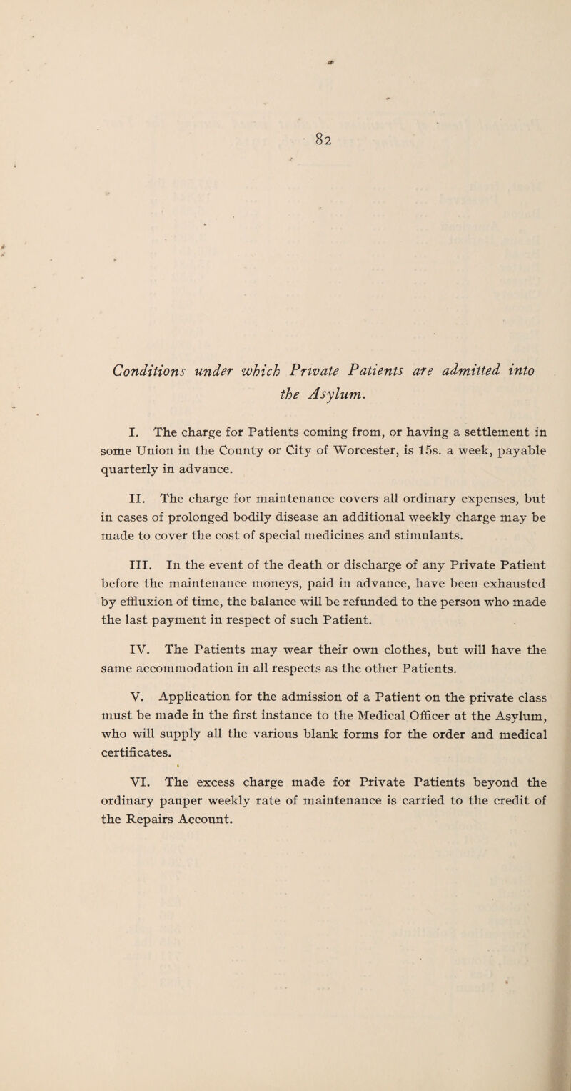 IP 82 Conditions under which Private Patients are admitted into the Asylum. I. The charge for Patients coming from, or having a settlement in some Union in the County or City of Worcester, is 15s. a week, payable quarterly in advance. II. The charge for maintenance covers all ordinary expenses, but in cases of prolonged bodily disease an additional weekly charge may be made to cover the cost of special medicines and stimulants. III. In the event of the death or discharge of any Private Patient before the maintenance moneys, paid in advance, have been exhausted by effluxion of time, the balance will be refunded to the person who made the last payment in respect of such Patient. IV. The Patients may wear their own clothes, but will have the same accommodation in all respects as the other Patients. V. Application for the admission of a Patient on the private class must be made in the first instance to the Medical Officer at the Asylum, who will supply all the various blank forms for the order and medical certificates. VI. The excess charge made for Private Patients beyond the ordinary pauper weekly rate of maintenance is carried to the credit of the Repairs Account.