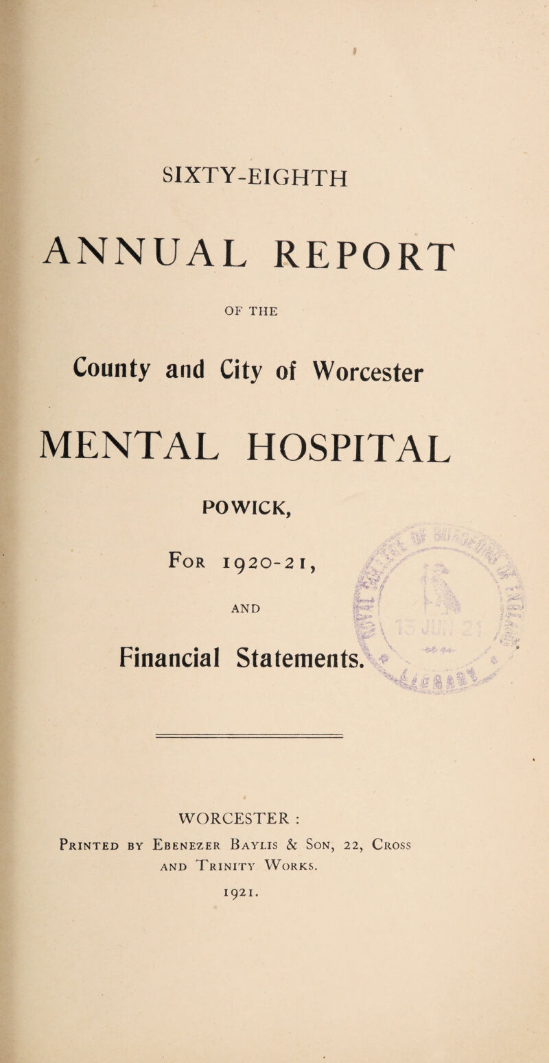 SIXTY-EIGHTH ANNUAL REPORT OF THE County and City of Worcester MENTAL HOSPITAL POWICK, For 1920-21, AND jy -v/T*' Financial Statements. § | f WORCESTER : Printed by Ebenezer Baylis & Son, 22, Cross and Trinity Works. 1921.