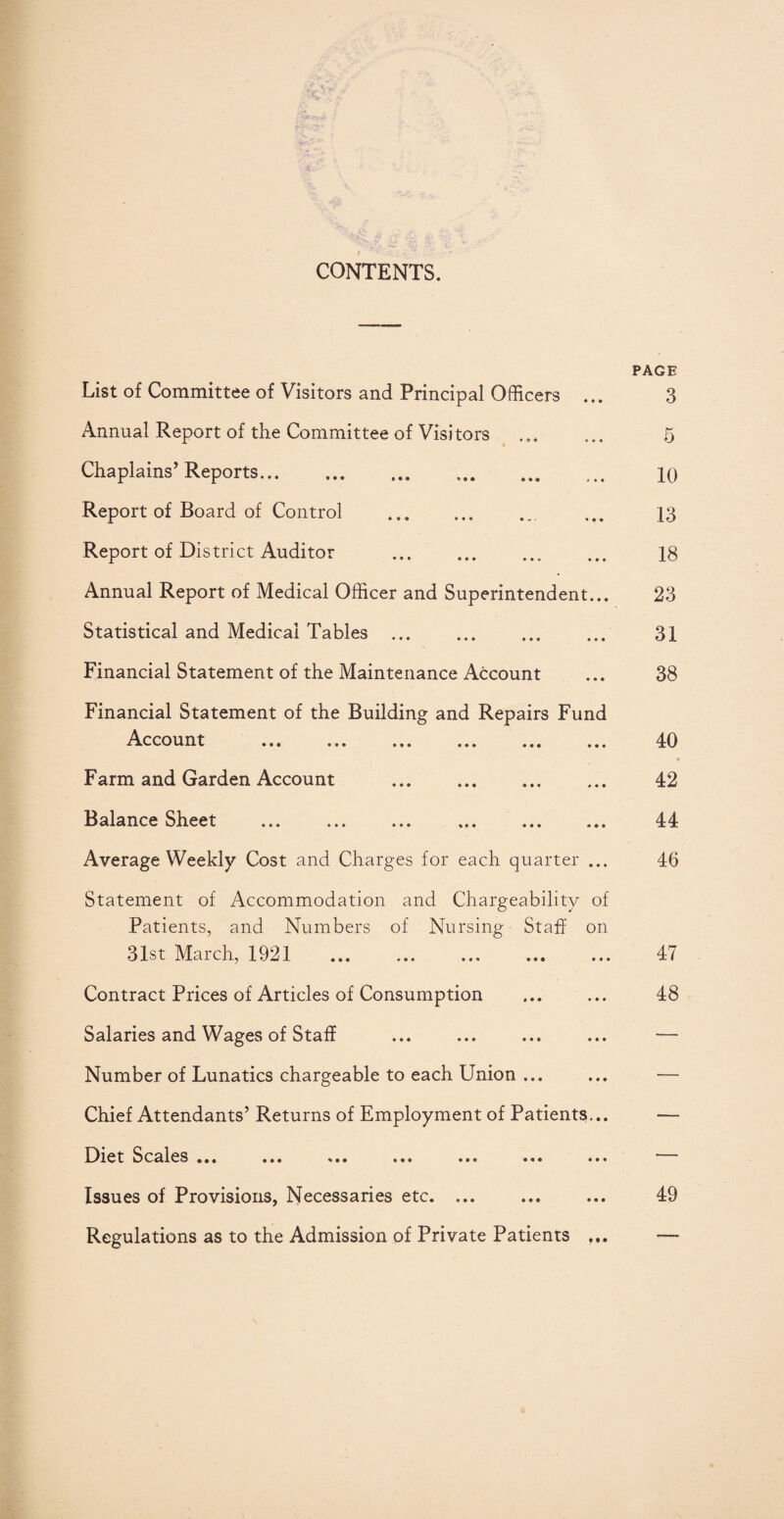 CONTENTS. List of Committee of Visitors and Principal Officers ... Annual Report of the Committee of Visitors Chaplains’ Reports. Report of Board of Control . Report of District Auditor .. Annual Report of Medical Officer and Superintendent... Statistical and Medical Tables ... Financial Statement of the Maintenance Account Financial Statement of the Building and Repairs Fund Account Farm and Garden Account . Balance Sheet ... ... ... ... ... ... Average Weekly Cost and Charges for each quarter ... Statement of Accommodation and Chargeability of Patients, and Numbers of Nursing Staff on 31st March, 1921 . Contract Prices of Articles of Consumption Salaries and Wages of Staff Number of Lunatics chargeable to each Union ... Chief Attendants’ Returns of Employment of Patients... Diet Scales ... ... ... ... ... ... ... Issues of Provisions, Necessaries etc. ... Regulations as to the Admission of Private Patients