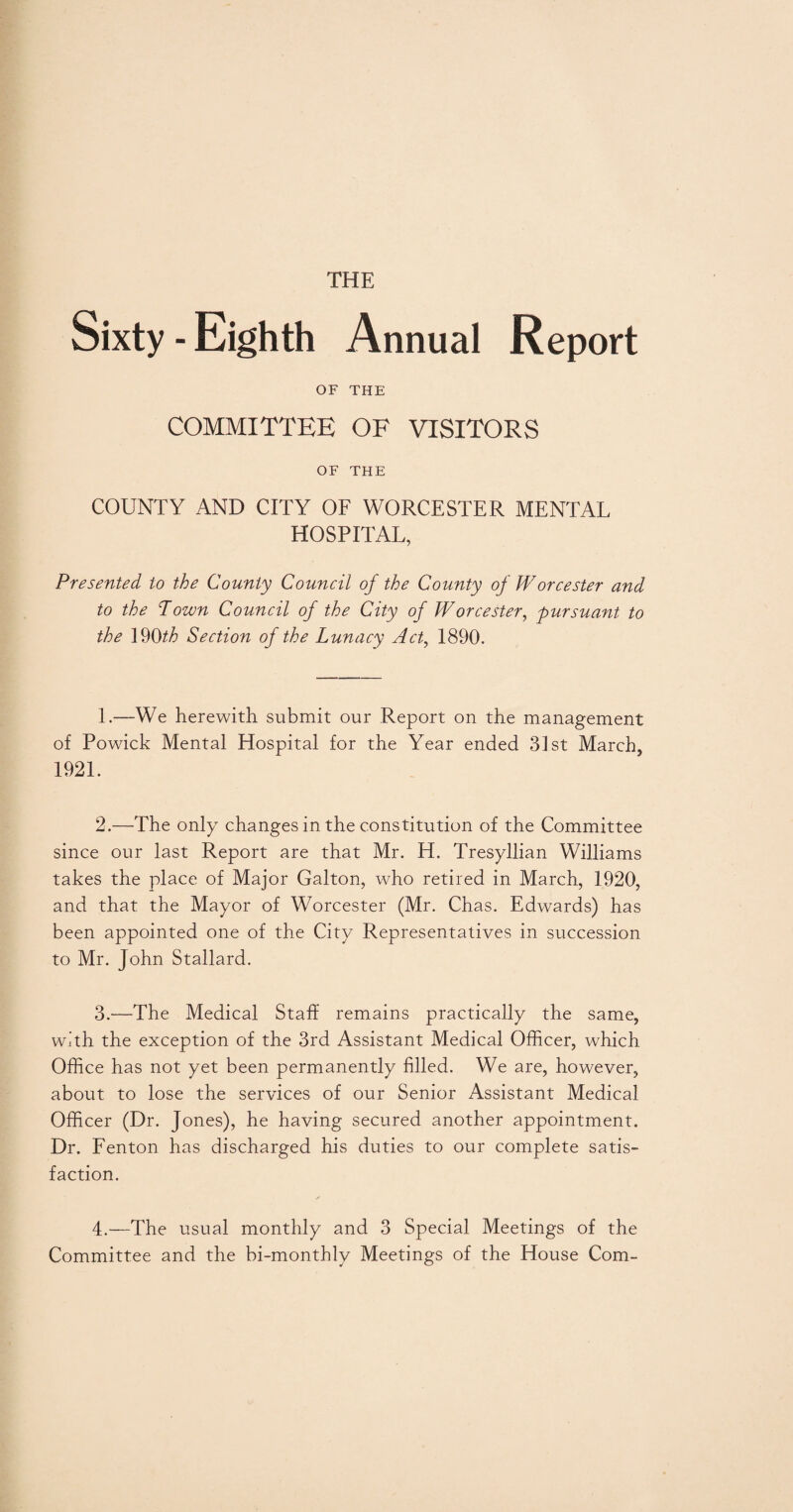 THE Sixty-Eighth Annual Report OF THE COMMITTEE OF VISITORS OF THE COUNTY AND CITY OF WORCESTER MENTAL HOSPITAL, Presented to the County Council of the County of Worcester and to the Town Council of the City of Worcester, pursuant to the 19Oth Section of the Lunacy Act, 1890. 1. —We herewith submit our Report on the management of Powick Mental Hospital for the Year ended 31st March, 1921. 2. —The only changes in the constitution of the Committee since our last Report are that Mr. H. Tresyllian Williams takes the place of Major Galton, who retired in March, 1920, and that the Mayor of Worcester (Mr. Chas. Edwards) has been appointed one of the City Representatives in succession to Mr. John Stallard. 3. —The Medical Staff remains practically the same, with the exception of the 3rd Assistant Medical Officer, which Office has not yet been permanently filled. We are, however, about to lose the services of our Senior Assistant Medical Officer (Dr. Jones), he having secured another appointment. Dr. Fenton has discharged his duties to our complete satis¬ faction. 4. —The usual monthly and 3 Special Meetings of the Committee and the bi-monthly Meetings of the House Com-