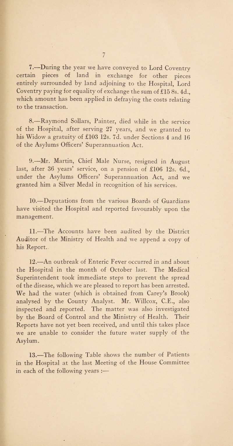 7. —During the year we have conveyed to Lord Coventry certain pieces of land in exchange for other pieces entirely surrounded by land adjoining to the Hospital, Lord Coventry paying for equality of exchange the sum of £15 8s. 4d., which amount has been applied in defraying the costs relating to the transaction. 8. —Raymond Sollars, Painter, died while in the service of the Hospital, after serving 27 years, and we granted to his Widow a gratuity of £103 12s. 7d. under Sections 4 and 16 of the Asylums Officers’ Superannuation Act. 9. —Mr. Martin, Chief Male Nurse, resigned in August last, after 36 years’ service, on a pension of £106 12s. 6d., under the Asylums Officers’ Superannuation Act, and we granted him a Silver Medal in recognition of his services. 10. —Deputations from the various Boards of Guardians have visited the Hospital and reported favourably upon the management. 11. —The Accounts have been audited by the District Auditor of the Ministry of Health and we append a copy of his Report.. 12. —An outbreak of Enteric Fever occurred in and about the Hospital in the month of October last. The Medical Superintendent took immediate steps to prevent the spread of the disease, which we are pleased to report has been arrested. We had the water (which is obtained from Carey’s Brook) analysed by the County Analyst. Mr. Willcox, C.E., also inspected and reported. The matter was also investigated by the Board of Control and the Ministry of Health. Their Reports have not yet been received, and until this takes place we are unable to consider the future water supply of the Asylum. 13. —The following Table shows the number of Patients in the Hospital at the last Meeting of the House Committee in each of the following years :—