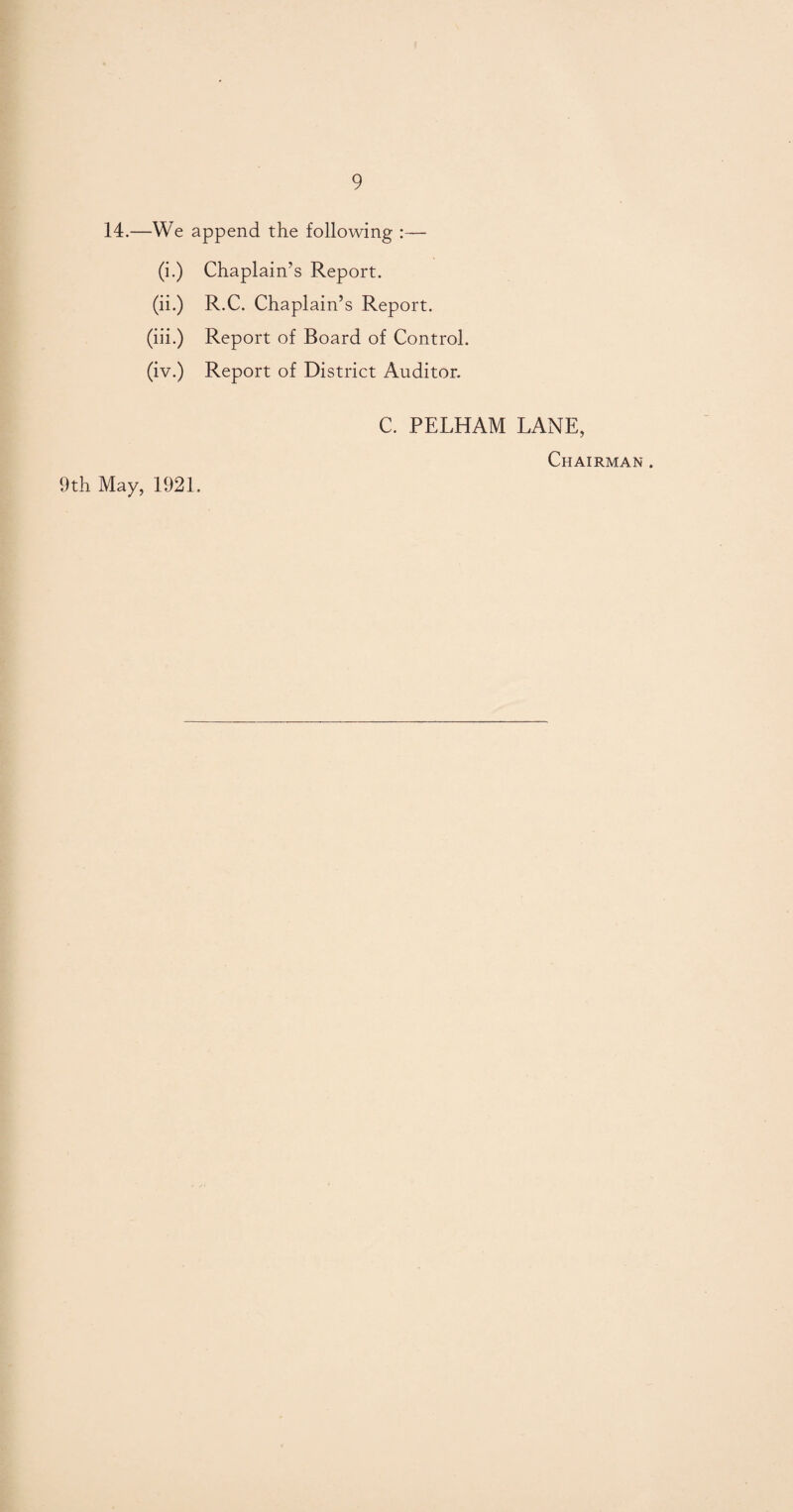 14.—We append the following :— (i.) Chaplain’s Report. (ii.) R.C. Chaplain’s Report. (iii.) Report of Board of Control. (iv.) Report of District Auditor. C. PELHAM LANE, Chairman . 9th May, 1921.