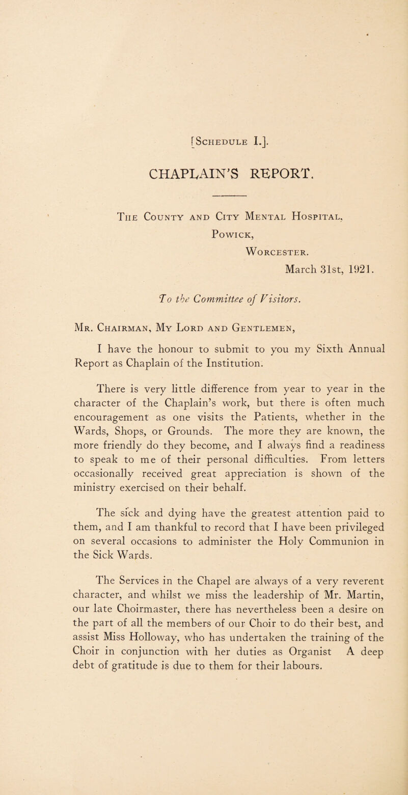 CHAPLAIN'S REPORT. Tiie County and City Mental Hospital, Powick, Worcester. March 31st, 1921. To the Committee of Visitors. Mr. Chairman, My Lord and Gentlemen, I have the honour to submit to you my Sixth Annual Report as Chaplain of the Institution. There is very little difference from year to year in the character of the Chaplain’s work, but there is often much encouragement as one visits the Patients, whether in the Wards, Shops, or Grounds. The more they are known, the more friendly do they become, and I always find a readiness to speak to me of their personal difficulties. From letters occasionally received great appreciation is shown of the ministry exercised on their behalf. The sick and dying have the greatest attention paid to them, and I am thankful to record that I have been privileged on several occasions to administer the Holy Communion in the Sick Wards. The Services in the Chapel are always of a very reverent character, and whilst we miss the leadership of Mr. Martin, our late Choirmaster, there has nevertheless been a desire on the part of all the members of our Choir to do their best, and assist Miss Holloway, who has undertaken the training of the Choir in conjunction with her duties as Organist A deep debt of gratitude is due to them for their labours.