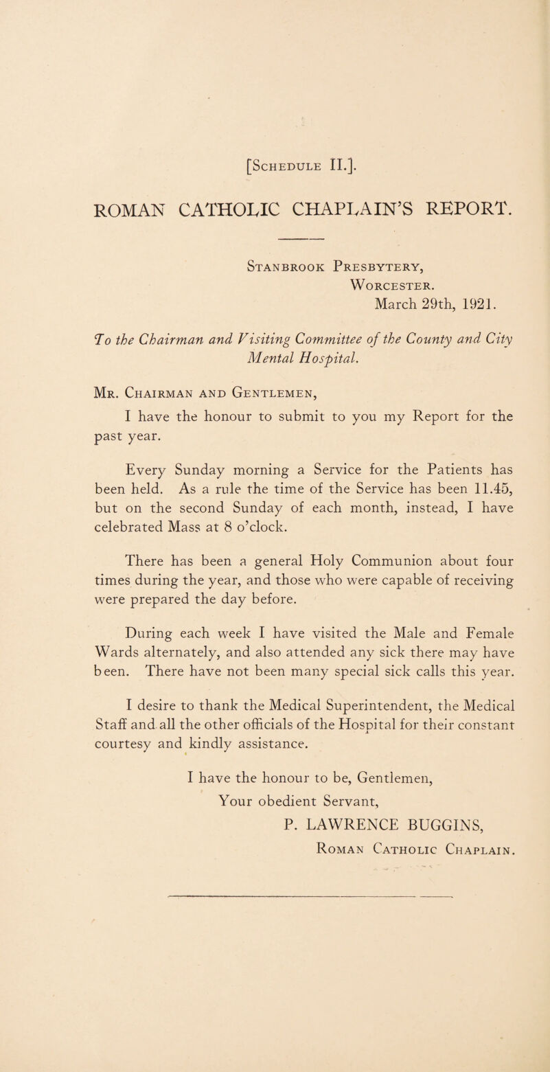 ROMAN CATHOLIC CHAPLAIN’S REPORT. Stanbrook Presbytery, Worcester. March 29th, 1921. To the Chairman and Visiting Committee o f the County and City Mental Hospital. Mr. Chairman and Gentlemen, I have the honour to submit to you my Report for the past year. Every Sunday morning a Service for the Patients has been held. As a rule the time of the Service has been 11.45, but on the second Sunday of each month, instead, I have celebrated Mass at 8 o’clock. There has been a general Holy Communion about four times during the year, and those who were capable of receiving were prepared the day before. During each week I have visited the Male and Female Wards alternately, and also attended any sick there may have been. There have not been many special sick calls this year. I desire to thank the Medical Superintendent, the Medical Staff and all the other officials of the Hospital for their constant JL courtesy and kindly assistance. I have the honour to be, Gentlemen, Your obedient Servant, P. LAWRENCE BUGGINS, Roman Catholic Chaplain.