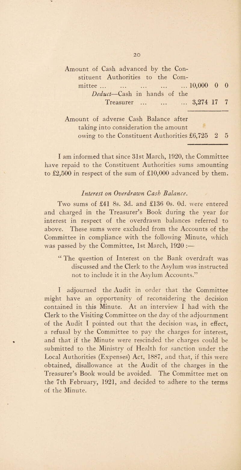 Amount of Cash advanced by the Con¬ stituent Authorities to the Com¬ mittee ... ... ... ... ... 10,000 0 0 Deduct—Cash in hands of the Treasurer ... ... ... 3,274 17 7 Amount of adverse Cash Balance after taking into consideration the amount owing to the Constituent Authorities £6,725 2 5 I am informed that since 31st March, 1920, the Committee have repaid to the Constituent Authorities sums amounting to £2,500 in respect of the sum of £10,000 advanced by them. Interest on Overdrawn Cash Balance. Two sums of £41 8s. 3d. and £136 0s. Od. were entered and charged in the Treasurer’s Book during the year for interest in respect of the overdrawn balances referred to above. These sums were excluded from the Accounts of the Committee in compliance with the following Minute, which was passed by the Committee, 1st March, 1920 :— “ The question of Interest on the Bank overdraft was discussed and the Clerk to the Asylum was instructed not to include it in the Asylum Accounts.” I adjourned the Audit in order that the Committee might have an opportunity of reconsidering the decision contained in this Minute. At an interview I had with the Clerk to the Visiting Committee on the day of the adjournment of the Audit I pointed out that the decision was, in effect, a refusal by the Committee to pay the charges for interest, and that if the Minute were rescinded the charges could be submitted to the Ministry of Health for sanction under the Local Authorities (Expenses) Act, 1887, and that, if this were obtained, disallowance at the Audit of the charges in the Treasurer’s Book would be avoided. The Committee met on the 7th February, 1921, and decided to adhere to the terms of the Minute.