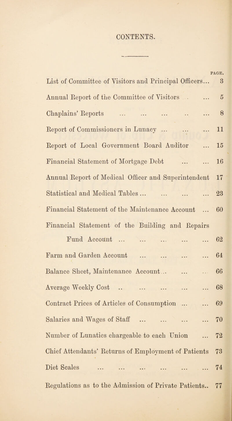 CONTENTS. PAGE. List of Committee of Visitors and Principal Officers... Annual Report of the Committee of Visitors Chaplains’ Reports Report of Commissioners in Lunacy ... Report of Local Government Board Auditor Financial Statement of Mortgage Debt Annual Report of Medical Officer and Superintendent Statistical and Medical Tables ... Financial Statement of the Maintenance Account Financial Statement of the Building and Repairs Fund Account ... Farm and Garden Account Balance Sheet, Maintenance Account... Average Weekly Cost Contract Prices of Articles of Consumption ... Salaries and Wages of Staff Number of Lunatics chargeable to each Union Chief Attendants’ Returns of Employment of Patients Diet Scales Regulations as to the Admission of Private Patients.. 8 5 8 11 15 16 17 28 60 62 64 66 68 69 70 72 78 74 77