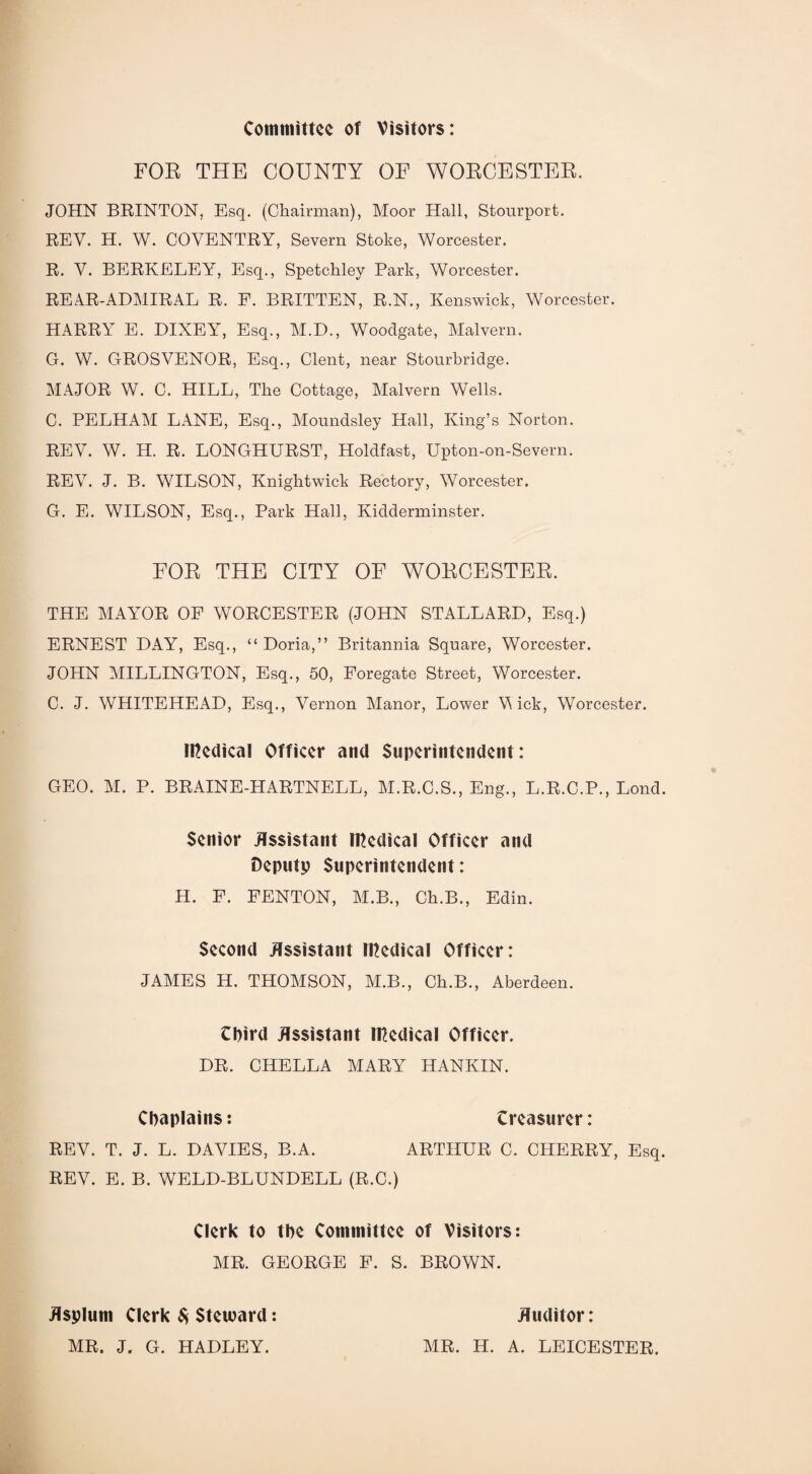 Committee of Visitors: FOR THE COUNTY OF WORCESTER. JOHN BRINTON, Esq. (Chairman), Moor Hall, Stourport. REV. H. W. COVENTRY, Severn Stoke, Worcester. R. V. BERKELEY, Esq., Spetchley Park, Worcester. REAR-ADMIRAL R. F. BRITTEN, R.N., Kenswick, Worcester. HARRY E. DIXEY, Esq., M.D., Woodgate, Malvern. G. W. GROSVENOR, Esq., Clent, near Stourbridge. MAJOR W. C. HILL, The Cottage, Malvern Wells. C. PELHAM LANE, Esq., Moundsley Hall, King’s Norton. REV. W. H. R. LONGHURST, Holdfast, Upton-on-Severn. REA7. J. B. WILSON, Kniglitwick Rectory, AVorcester. G. E. WILSON, Esq., Park Hall, Kidderminster. FOR THE CITY OF WORCESTER. THE MAYOR OP AVORCESTER (JOHN STALLARD, Esq.) ERNEST DAY, Esq., “ Doria,” Britannia Square, Worcester. JOHN MILLINGTON, Esq., 50, Foregate Street, Worcester. C. J. WHITEHEAD, Esq., Vernon Manor, Lower A\ ick, AVorcester. medical Officer and Superintendent: GEO. M. P. BRAINE-HARTNELL, M.R.C.S., Eng., L.R.C.P., Lond. Senior Assistant medical Officer and Deputp Superintendent: H. F. FENTON, M.B., Ch.B., Edin. Second Assistant medical Officer: JAMES H. THOMSON, M.B., Ch.B., Aberdeen. third Assistant medical Officer. DR. CHELLA MARY HANKIN. Chaplains: treasurer: REV. T. J. L. DAVIES, B.A. ARTHUR C. CHERRY, Esq. REV. E. B. WELD-BLUNDELL (R.C.) Clerk to the Committee of Visitors: AIR. GEORGE P. S. BROWN. Asplum Clerk $ Steward: AIR. J. G. HADLEY. Auditor: AIR. H. A. LEICESTER.