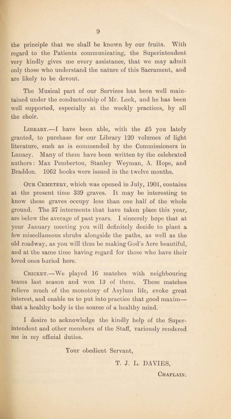 the principle that we shall be known by our fruits. With regard to the Patients communicating, the Superintendent very kindly gives me every assistance, that we may admit only those who understand the nature of this Sacrament, and are likely to be devout. The Musical part of our Services has been well main¬ tained under the conductorship of Mr. Leek, and he has been well supported, especially at the weekly practices, by all the choir. Library.—I have been able, with the £5 you lately granted, to purchase for our Library 120 volumes of light literature, such as is commended by the Commissioners in Lunacy. Many of them have been written by the celebrated authors : Max Pemberton, Stanley Weyman, A. Hope, and Braddon. 1062 books were issued in the twelve months. Our Cemetery, which was opened in July, 1901, contains at the present time 339 graves. It may be interesting to know these graves occupy less than one half of the whole ground. The 37 interments that have taken place this year, are below7 the average of past years. I sincerely hope that at your January meeting you will definitely decide to plant a few miscellaneous shrubs alongside the paths, as well as the old roadwTay, as you will thus be making God’s Acre beautiful, and at the same time having regard for those who have their loved ones buried here. Cricket.—We played 16 matches with neighbouring teams last season and won 13 of them. These matches relieve much of the monotony of Asylum life, evoke great interest, and enable us to put into practice that good maxim— that a healthy body is the source of a healthy mind. I desire to acknowledge the kindly help of the Super¬ intendent and other members of the Staff, variously rendered me in my official duties. Your obedient Servant, T. J. L. DAVIES, Chaplain.