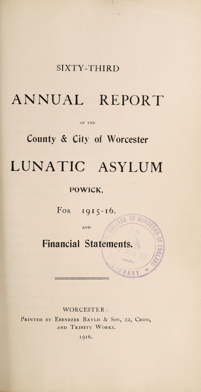 SIXTY-THIRD ANNUAL REPORT OF THE County & City of Worcester LUNATIC ASYLUM POWICK, For 1915-16. ANI) /v> / \ \ T f ■'> \ Financial Statements. WORCESTER : Printed by Ebenezer Baylis h Son, 22, Cross, and Trinity Works. 1916.