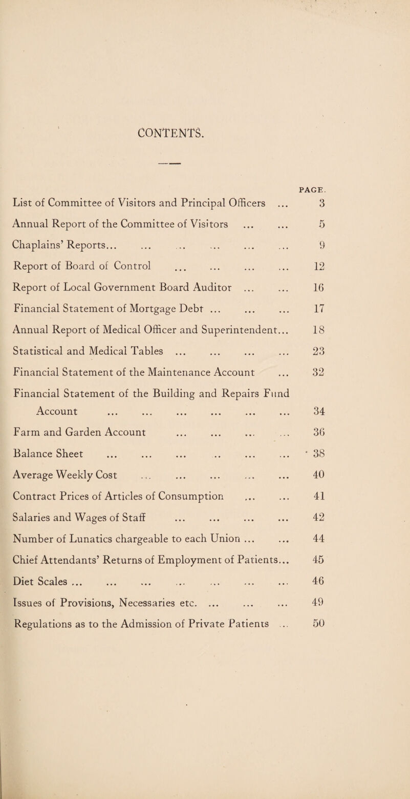 CONTENTS. PAGE. List of Committee of Visitors and Principal Officers ... 3 Annual Report of the Committee of Visitors ... ... 5 Chaplains’Reports... ... ... ... ... ... 9 Report of Board of Control ... ... ... ... 12 Report of Local Government Board Auditor ... ... 16 Financial Statement of Mortgage Debt ... ... ... 17 Annual Report of Medical Officer and Superintendent... 18 Statistical and Medical Tables ... ... ... ... 23 Financial Statement of the Maintenance Account ... 32 Financial Statement of the Building and Repairs Fund Account ... ... ... ... ... ... 34 Farm and Garden Account ... ... ... ... 36 Balance Sheet ... ... ... ... ... ... * 38 Average Weekly Cost ... ... ... ... 40 Contract Prices of Articles of Consumption ... ... 41 Salaries and Wages of Staff ... ... ... ... 42 Number of Lunatics chargeable to each Union ... ... 44 Chief Attendants’ Returns of Employment of Patients... 45 Diet Scales ... ... ... ... ... ... ... 46 Issues of Provisions, Necessaries etc. ... ... ... 49 Regulations as to the Admission of Private Patients ... 50