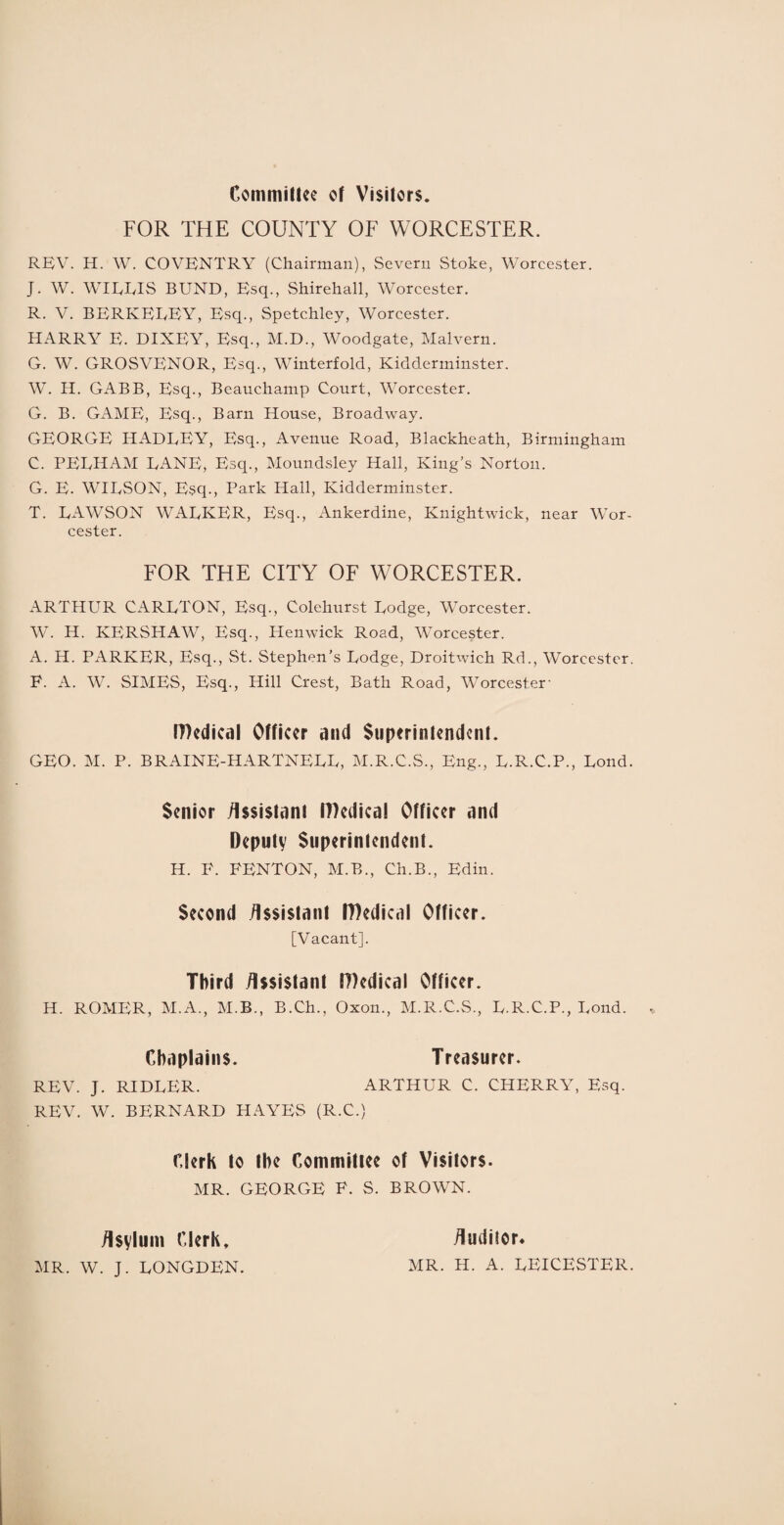 Committee of Visitors. FOR THE COUNTY OF WORCESTER. REV. H. W. COVENTRY (Chairman), Severn Stoke, Worcester. J. W. WIERIS BUND, Esq., Shirehall, Worcester. R. V. BERKELEY, Esq., Spetchley, Worcester. HARRY E. DIXEY, Esq., M.D., Woodgate, Malvern. G. W. GROSVENOR, Esq., Winterfold, Kidderminster. W. H. GABB, Esq., Beauchamp Court, Worcester. G. B. GAME, Esq., Barn House, Broadway. GEORGE HADLEY, Esq., Avenue Road, Blackheath, Birmingham C. PELHAM LANE, Esq., Moundsley Hall, King’s Norton. G. E. WILSON, Esq., Park Hall, Kidderminster. T. LAWSON WALKER, Esq., Ankerdine, Knightwick, near Wor¬ cester. FOR THE CITY OF WORCESTER. ARTHUR CARLTON, Esq., Colehurst Lodge, Worcester. W. H. KERSHAW, Esq., Henwick Road, Worcester. A. H. PARKER, Esq., St. Stephen’s Lodge, Droitwich Rd., Worcester. E. A. W. SIMES, Esq., Hill Crest, Bath Road, Worcester' IDcdical Officer and Superintendent. GEO. M. P. BRAINE-HARTNELL, M.R.C.S., Eng., L.R.C.P., Lond. Senior Assistant tT)edical Officer and Deputy Superintendent. H. P. FENTON, M.B., Ch.B., Edin. Second Assistant ffledical Officer. [Vacant]. Third Assistant IDedical Officer. H. ROMER, M.A., M.B., B.Ch., Oxon., M.R.C.S., L.R.C.P., Lond. Chaplains. Treasurer. REV. J. RIDLER. ARTHUR C. CHERRY, Esq. REV. W. BERNARD HAYES (R.C.) Clerk to the Committee of Visitors. MR. GEORGE F. S. BROWN. Asylum Clerk, Auditor. MR. W. J. LONGDEN. MR. H. A. LEICESTER.